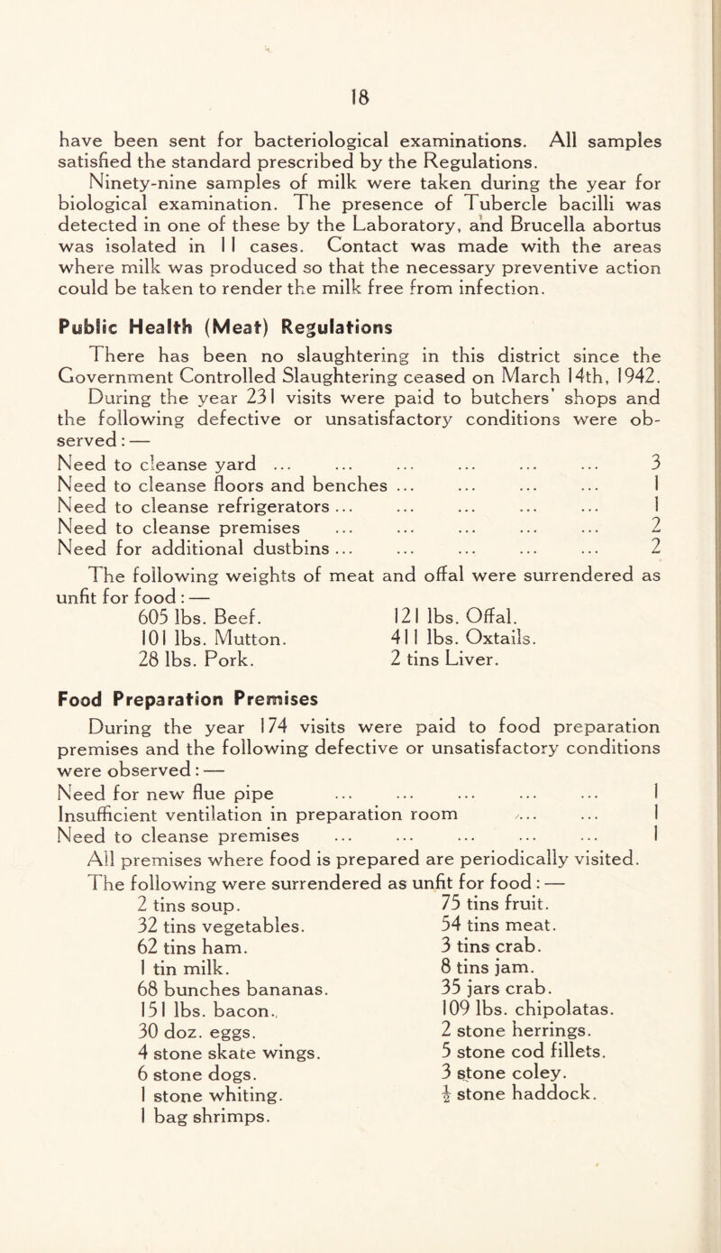 have been sent for bacteriological examinations. All samples satisfied the standard prescribed by the Regulations. Ninety-nine samples of milk were taken during the year for biological examination. The presence of Tubercle bacilli was detected in one of these by the Laboratory, and Brucella abortus was isolated in 1 I cases. Contact was made with the areas where milk was produced so that the necessary preventive action could be taken to render the milk free from infection. Public Health (Meat) Regulations There has been no slaughtering in this district since the Government Controlled Slaughtering ceased on March 14th, 1942. During the year 231 visits were paid to butchers’ shops and the following defective or unsatisfactory conditions were ob¬ served : — Need to cleanse yard ... ... ... ... ... ... 3 Need to cleanse floors and benches ... Need to cleanse refrigerators... Need to cleanse premises ... ... ... ... ... 2 Need for additional dustbins... ... ... ... ... 2 The following weights of meat and offal were surrendered as unfit for food : — 605 lbs. Beef. 121 lbs. Offal. 101 lbs. Mutton. 411 lbs. Oxtails. 28 lbs. Pork. 2 tins Liver. Food Preparation Premises During the year 174 visits were paid to food preparation premises and the following defective or unsatisfactory conditions were observed: — Need for new flue pipe Insufficient ventilation in preparation room /... Need to cleanse premises ... ... ... ••• ... 1 All premises where food is prepared are periodically visited. The following were surrendered as unfit for food : — 2 tins soup. 32 tins vegetables. 62 tins ham. 1 tin milk. 68 bunches bananas. 151 lbs. bacon., 30 doz. eggs. 4 stone skate wings. 6 stone dogs. 1 stone whiting. 1 bag shrimps. 75 tins fruit. 54 tins meat. 3 tins crab. 8 tins jam. 35 jars crab. 109 lbs. chipolatas. 2 stone herrings. 5 stone cod fillets. 3 stone coley. 3 stone haddock.