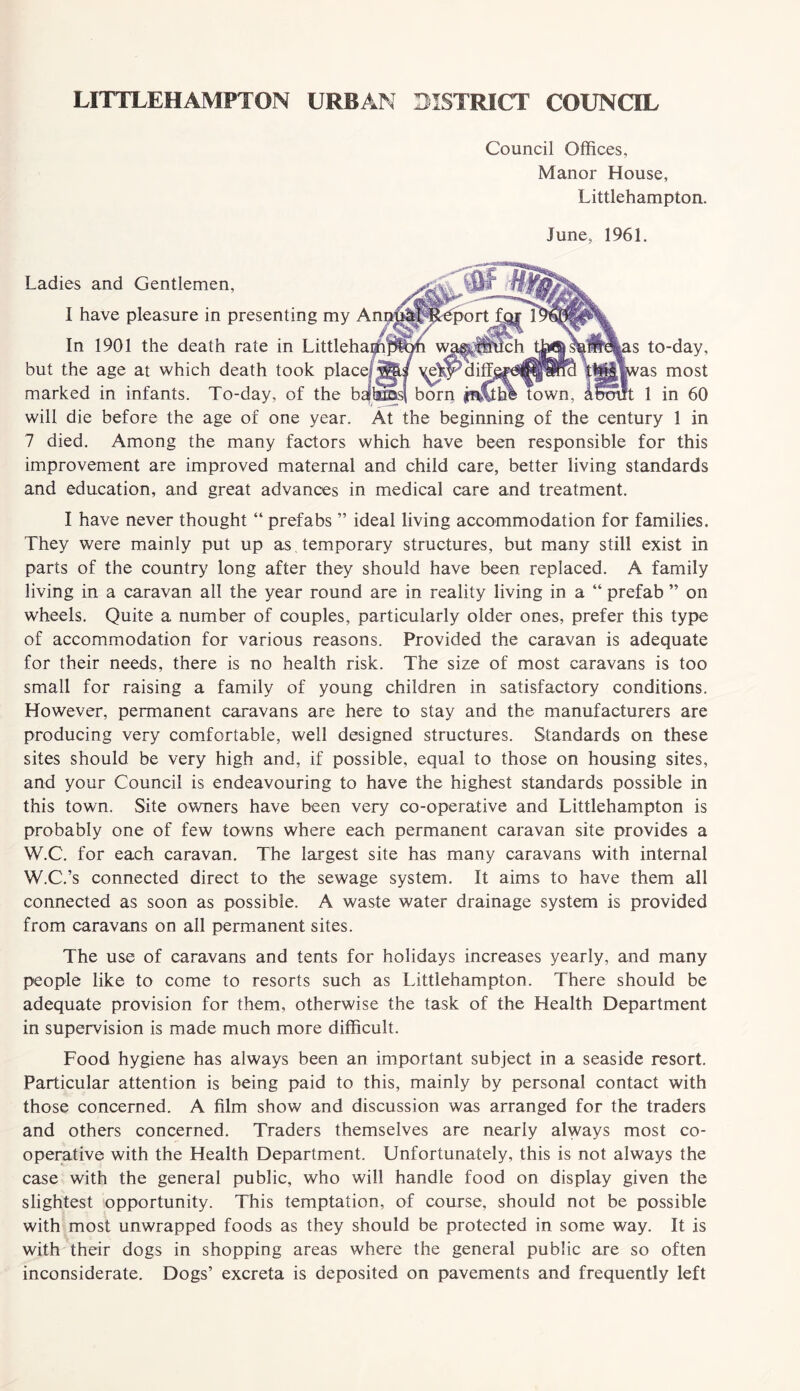 Council Offices, Manor House, Littlehampton. June, 1961. port Ladies and Gentlemen, 1 have pleasure in presenting my Anp' In 1901 the death rate in Littlehaffijpt^n w^ but the age at which death took place!diff marked in infants. To-day, of the baibuasf born jnCthl town will die before the age of one year. At the beginning of the century 1 in 7 died. Among the many factors which have been responsible for this improvement are improved maternal and child care, better living standards and education, and great advances in medical care and treatment. to-day, as most 1 in 60 I have never thought “ prefabs ” ideal living accommodation for families. They were mainly put up as temporary structures, but many still exist in parts of the country long after they should have been replaced. A family living in a caravan all the year round are in reality living in a “ prefab ” on wheels. Quite a number of couples, particularly older ones, prefer this type of accommodation for various reasons. Provided the caravan is adequate for their needs, there is no health risk. The size of most caravans is too small for raising a family of young children in satisfactory conditions. However, permanent caravans are here to stay and the manufacturers are producing very comfortable, well designed structures. Standards on these sites should be very high and, if possible, equal to those on housing sites, and your Council is endeavouring to have the highest standards possible in this town. Site owners have been very co-operative and Littlehampton is probably one of few towns where each permanent caravan site provides a W.C. for each caravan. The largest site has many caravans with internal W.C.’s connected direct to the sewage system. It aims to have them all connected as soon as possible. A waste water drainage system is provided from caravans on all permanent sites. The use of caravans and tents for holidays increases yearly, and many people like to come to resorts such as Littlehampton. There should be adequate provision for them, otherwise the task of the Health Department in supervision is made much more difficult. Food hygiene has always been an important subject in a seaside resort. Particular attention is being paid to this, mainly by personal contact with those concerned. A film show and discussion was arranged for the traders and others concerned. Traders themselves are nearly always most co¬ operative with the Health Department. Unfortunately, this is not always the case with the general public, who will handle food on display given the slightest opportunity. This temptation, of course, should not be possible with most unwrapped foods as they should be protected in some way. It is with their dogs in shopping areas where the general public are so often inconsiderate. Dogs’ excreta is deposited on pavements and frequently left