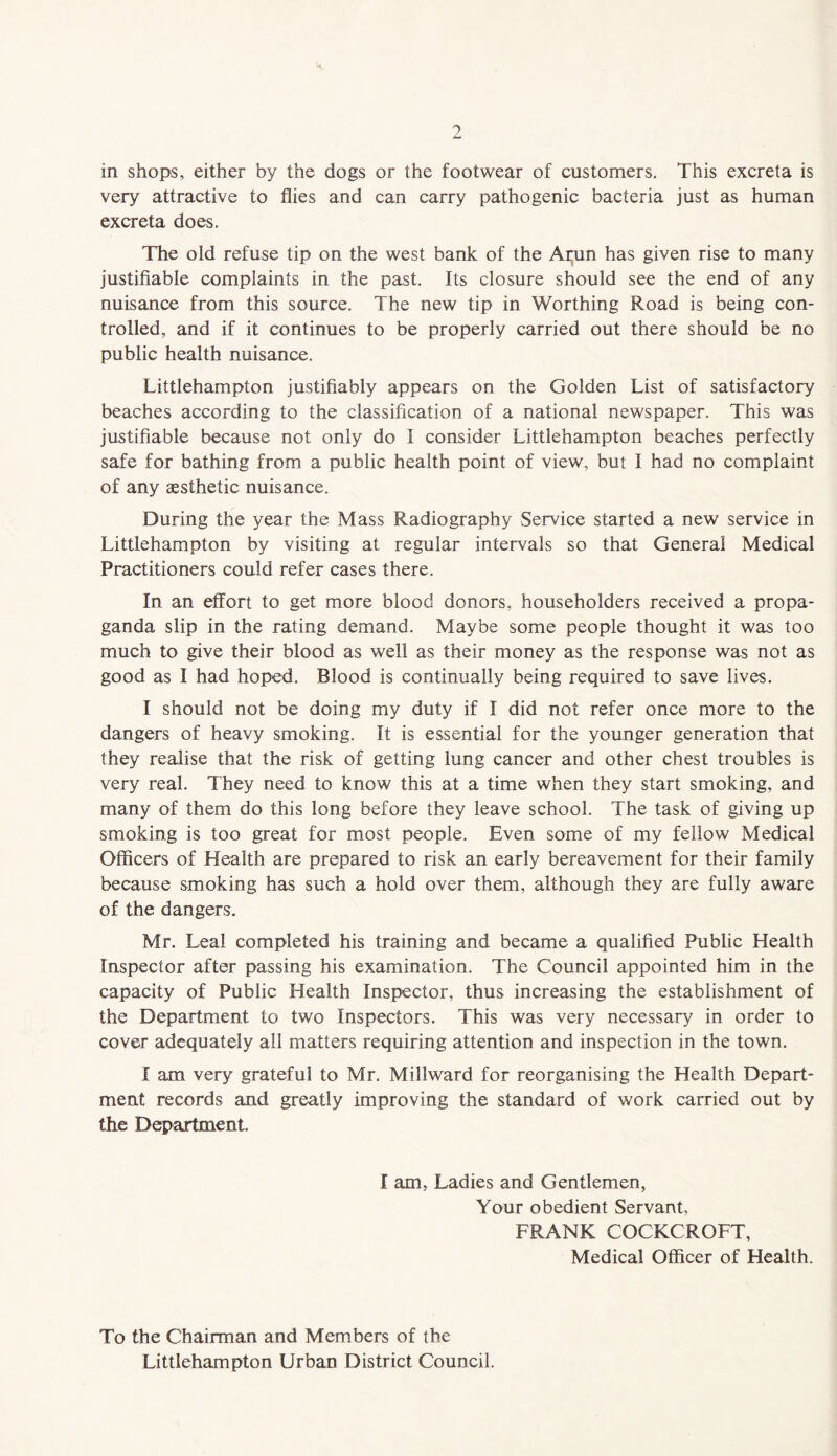 in shops, either by the dogs or the footwear of customers. This excreta is very attractive to flies and can carry pathogenic bacteria just as human excreta does. The old refuse tip on the west bank of the Arun has given rise to many justifiable complaints in the past. Its closure should see the end of any nuisance from this source. The new tip in Worthing Road is being con¬ trolled, and if it continues to be properly carried out there should be no public health nuisance. Littlehampton justifiably appears on the Golden List of satisfactory beaches according to the classification of a national newspaper. This was justifiable because not only do I consider Littlehampton beaches perfectly safe for bathing from a public health point of view, but I had no complaint of any aesthetic nuisance. During the year the Mass Radiography Service started a new service in Littlehampton by visiting at regular intervals so that General Medical Practitioners could refer cases there. In an effort to get more blood donors, householders received a propa¬ ganda slip in the rating demand. Maybe some people thought it was too much to give their blood as well as their money as the response was not as good as I had hoped. Blood is continually being required to save lives. I should not be doing my duty if I did not refer once more to the dangers of heavy smoking. It is essential for the younger generation that they realise that the risk of getting lung cancer and other chest troubles is very real. They need to know this at a time when they start smoking, and many of them do this long before they leave school. The task of giving up smoking is too great for most people. Even some of my fellow Medical Officers of Health are prepared to risk an early bereavement for their family because smoking has such a hold over them, although they are fully aware of the dangers. Mr. Leal completed his training and became a qualified Public Health Inspector after passing his examination. The Council appointed him in the capacity of Public Health Inspector, thus increasing the establishment of the Department to two Inspectors. This was very necessary in order to cover adequately all matters requiring attention and inspection in the town. I am very grateful to Mr. Millward for reorganising the Health Depart¬ ment records and greatly improving the standard of work carried out by the Department. I am, Ladies and Gentlemen, Your obedient Servant, FRANK COCKCROFT, Medical Officer of Health. To the Chairman and Members of the Littlehampton Urban District Council.