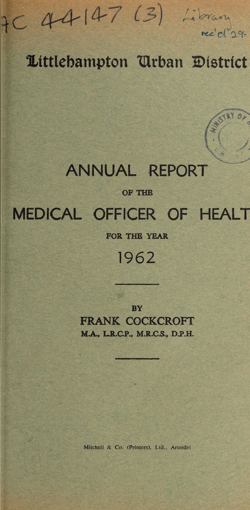 Xittlebampton tftrban district ANNUAL REPORT OF THE MEDICAL OFFICER OF HEALT FOR THE YEAR 1962 BY FRANK COCKCROFT M.A., LR.C.P., M.R.C.S., DJP.H. Mitchell Sc Co, (Printers), Ltd,, Arundel