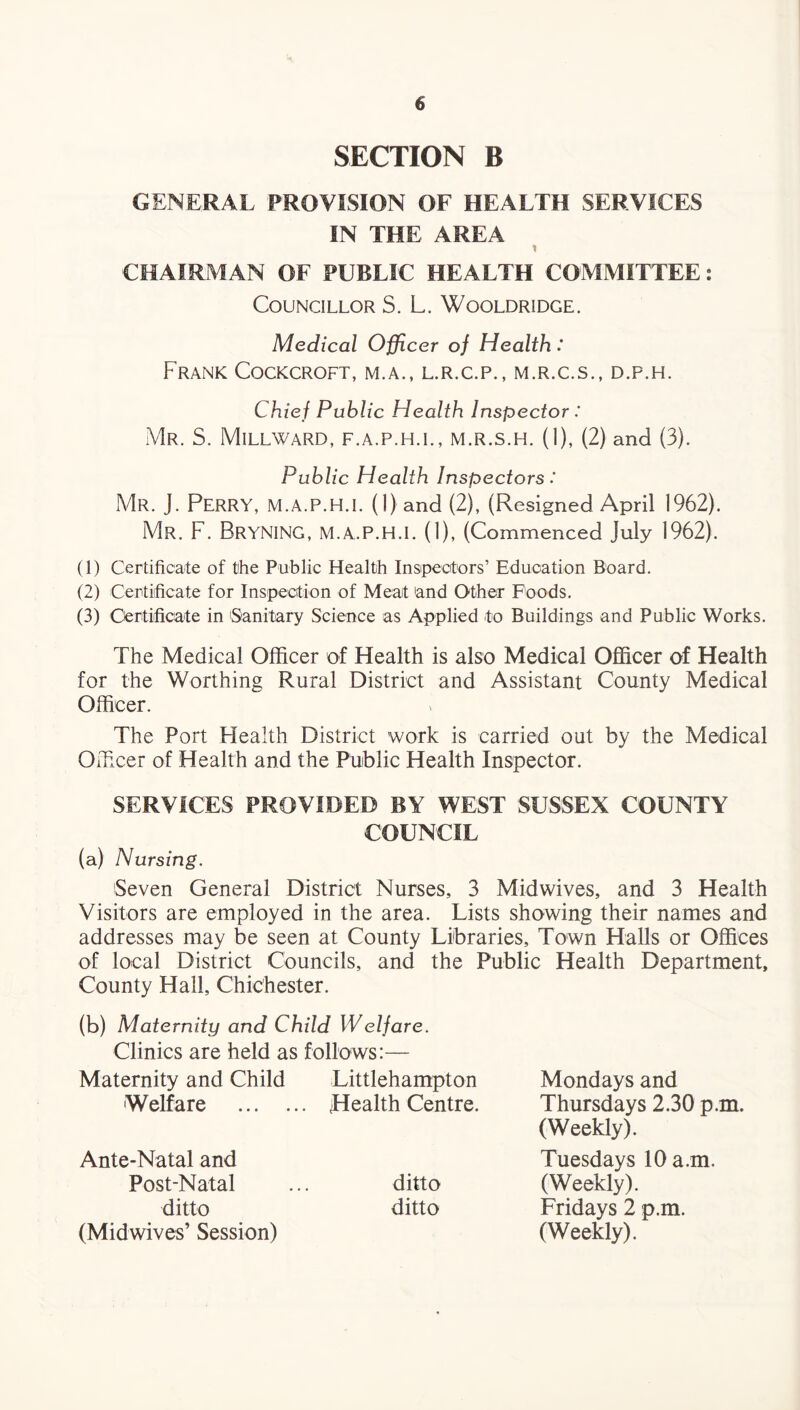 SECTION B GENERAL PROVISION OF HEALTH SERVICES IN THE AREA 1 CHAIRMAN OF PUBLIC HEALTH COMMITTEE: Councillor S. L. Wooldridge. Medical Officer of Health: Frank Cockcroft, m.a., l.r.c.p., m.r.c.s., d.p.h. Chief Public Health Inspector : Mr. S. Millward, f.a.p.h.l, m.r.s.h. (1), (2) and (3). Public Health Inspectors: Mr. J. Perry, M.A.P.H.I. (1) and (2), (Resigned April 1962). Mr. F. BRYNING, M.A.P.H.I. (1), (Commenced July 1962). (1) Certificate of the Public Health Inspectors’ Education Board. (2) Certificate for Inspection of Meat 'and Other Foods. (3) Certificate in Sanitary Science as Applied to Buildings and Public Works. The Medical Officer of Health is also Medical Officer of Health for the Worthing Rural District and Assistant County Medical Officer. The Port Health District work is carried out by the Medical Officer of Health and the Public Health Inspector. SERVICES PROVIDED BY WEST SUSSEX COUNTY COUNCIL (a) Nursing. Seven General District Nurses, 3 Midwives, and 3 Health Visitors are employed in the area. Lists showing their names and addresses may be seen at County Libraries, Town Halls or Offices of local District Councils, and the Public Health Department, County Hall, Chichester. (b) Maternity and Child Welfare. Clinics are held as follows:— Maternity and Child Littlehampton Welfare . Health Centre. Ante-Natal and Post-Natal ... ditto ditto ditto (Midwives’ Session) Mondays and Thursdays 2.30 p.m. (Weekly). Tuesdays 10 a. m. (Weekly). Fridays 2 p.m. (Weekly).