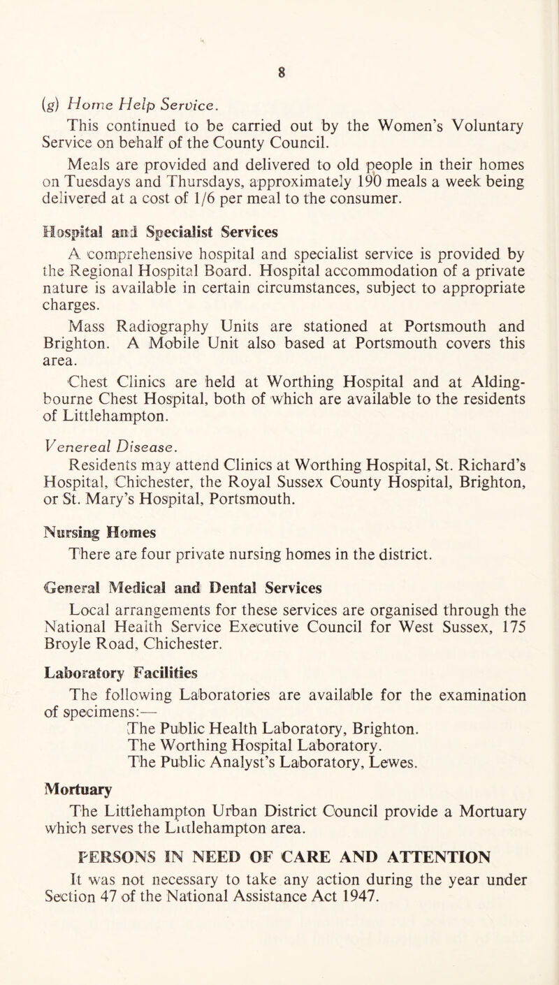 s (g) Home Help Service. This continued to be carried out by the Women’s Voluntary Service on behalf of the County Council. Meals are provided and delivered to old people in their homes on Tuesdays and Thursdays, approximately 190 meals a week being delivered at a cost of 1/6 per meal to the consumer. Hospital and Specialist Services A comprehensive hospital and specialist service is provided by the Regional Hospital Board. Hospital accommodation of a private nature is available in certain circumstances, subject to appropriate charges. Mass Radiography Units are stationed at Portsmouth and Brighton. A Mobile Unit also based at Portsmouth covers this area. Chest Clinics are held at Worthing Hospital and at Alding- bourne Chest Hospital, both of which are available to the residents of Littlehampton. Venereal Disease. Residents may attend Clinics at Worthing Hospital, St. Richard’s Hospital, Chichester, the Royal Sussex County Hospital, Brighton, or St. Mary’s Hospital, Portsmouth. Nursing Homes There are four private nursing homes in the district. General Medical and Dental Services Local arrangements for these services are organised through the National Health Service Executive Council for West Sussex, 175 Broyle Road, Chichester. Laboratory Facilities The following Laboratories are available for the examination of specimens:— The Public Health Laboratory, Brighton. The Worthing Hospital Laboratory. The Public Analyst’s Laboratory, Lewes. Mortuary The Littlehampton Urban District Council provide a Mortuary which serves the Lutlehampton area. PERSONS IN NEED OF CARE AND ATTENTION It was not necessary to take any action during the year under Section 47 of the National Assistance Act 1947.