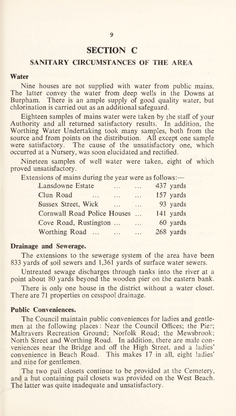 SECTION C SANITARY CIRCUMSTANCES OF THE AREA Water Nine houses are not supplied with water from public mains. The latter convey the water from deep wells in the Downs at Burpham. There is an ample supply of good quality water, but chlorination is carried out as an additional safeguard. Eighteen samples of mains water were taken by the staff of your Authority and all returned satisfactory results. In addition, the Worthing Water Undertaking took many samples, both from the source and from points on the distribution. All except one sample were satisfactory. The cause of the unsatisfactory one, which occurred at a Nursery, was soon elucidated and rectified. Nineteen samples of well water were taken, eight of which proved unsatisfactory. Extensions of mains during the year were as follows:— iLansdowne Estate Clun Road Sussex Street, Wick Cornwall Road Police Houses Cove Road, Rustington ... Worthing Road ... 437 yards 157 yards 93 yards 141 yards 60 yards 268 yards Drainage and Sewerage. The extensions to the sewerage system of the area have been 833 yards of soil sewers and 1,361 yards of surface water sewers. Untreated sewage discharges through tanks into the river at a point about 80 yards beyond the wooden pier on the eastern bank. There is only one house in the district without a water closet. There are 71 properties on cesspool drainage. Public Conveniences. The Council maintain public conveniences for ladies and gentle¬ men at the following places : Near the Council Offices; the Pier; Maltravers Recreation Ground; Norfolk Road; the Mewsbrook; North Street and Worthing Road. In addition, there are male con¬ veniences near the Bridge and off the High Street, and a ladies’ convenience in Beach Road. This makes 17 in all, eight ladies’ and nine for gentlemen. The two pail closets continue to be provided at the Cemetery, and a hut containing pail closets was provided on the West Beach. The latter was quite inadequate and unsatisfactory.