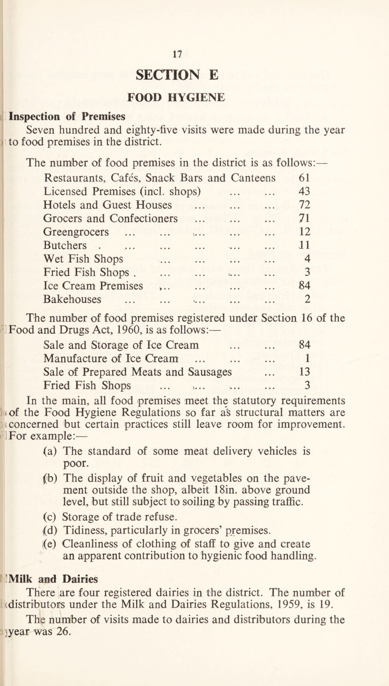 SECTION E FOOD HYGIENE Inspection of Premises Seven hundred and eighty-five visits were made during the year to food premises in the district. The number of food premises in the district is as follows:— Restaurants, Cafes, Snack Bars and Canteens 61 Licensed Premises (inch shops) 43 Hotels and Guest Houses 72 Grocers and Confectioners 71 Greengrocers . v... 12 Butchers . 11 Wet Fish Shops . 4 Fried Fish Shops . <• • • •• • . 3 Ice Cream Premises „. 84 Bakehouses . 2 The number of food premises registered under Section 16 of the Food and Drugs Act, 1960, is as follows:— Sale and Storage of Ice Cream . 84 Manufacture of Ice Cream . 1 Sale of Prepared Meats and Sausages ... 13 Fried Fish Shops ... »... . 3 In the main, all food premises meet the statutory requirements i.of the Food Hygiene Regulations so far as structural matters are Da concerned but certain practices still leave room for improvement. For example:— (a) The standard of some meat delivery vehicles is poor. (b) The display of fruit and vegetables on the pave¬ ment outside the shop, albeit 18in. above ground level, but still subject to soiling by passing traffic. (c) Storage of trade refuse. (d) Tidiness, particularly in grocers’ premises. l(e) Cleanliness of clothing of staff to give and create an apparent contribution to hygienic food handling. I Milk and Dairies There are four registered dairies in the district. The number of i a distributors under the Milk and Dairies Regulations, 1959, is 19. The number of visits made to dairies and distributors during the year was 26.