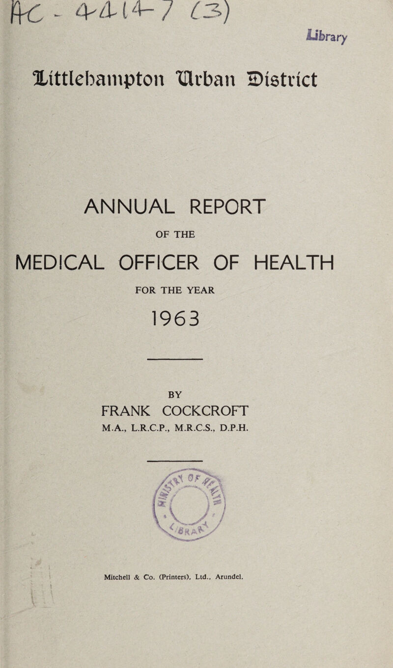 ffC - 4'A-1**-7 C3>) Library Xittlebampton Ulrban district ANNUAL REPORT OF THE MEDICAL OFFICER OF HEALTH FOR THE YEAR 1963 BY FRANK COCKCROFT M.A., L.R.C.P., M.R.C.S., D.P.H. Mitchell & Co. (Printers), Ltd., Arundel.