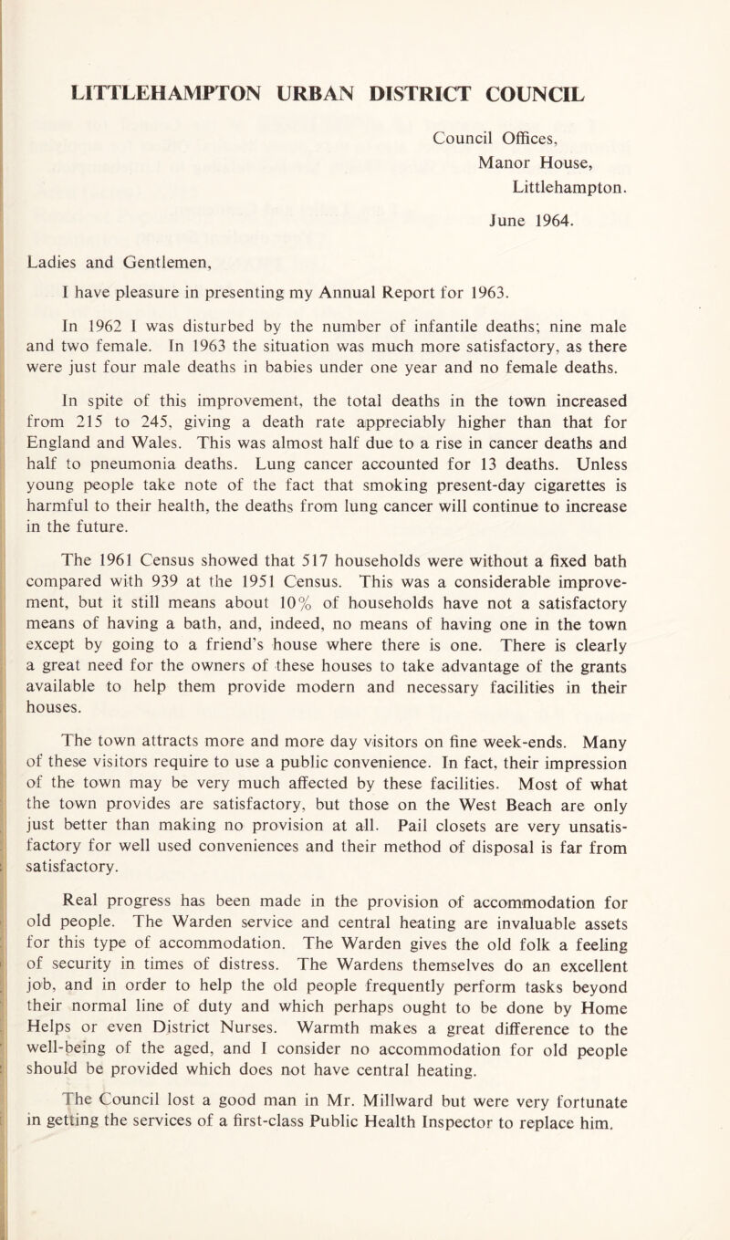 LITTLEHAMPTON URBAN DISTRICT COUNCIL Council Offices, Manor House, Littlehampton. June 1964. Ladies and Gentlemen, I have pleasure in presenting my Annual Report for 1963. In 1962 I was disturbed by the number of infantile deaths; nine male and two female. In 1963 the situation was much more satisfactory, as there were just four male deaths in babies under one year and no female deaths. In spite of this improvement, the total deaths in the town increased from 215 to 245, giving a death rate appreciably higher than that for England and Wales. This was almost half due to a rise in cancer deaths and half to pneumonia deaths. Lung cancer accounted for 13 deaths. Unless young people take note of the fact that smoking present-day cigarettes is harmful to their health, the deaths from lung cancer will continue to increase in the future. The 1961 Census showed that 517 households were without a fixed bath compared with 939 at the 1951 Census. This was a considerable improve¬ ment, but it still means about 10% of households have not a satisfactory means of having a bath, and, indeed, no means of having one in the town except by going to a friend’s house where there is one. There is clearly a great need for the owners of these houses to take advantage of the grants available to help them provide modern and necessary facilities in their houses. The town attracts more and more day visitors on fine week-ends. Many of these visitors require to use a public convenience. In fact, their impression of the town may be very much affected by these facilities. Most of what the town provides are satisfactory, but those on the West Beach are only just better than making no provision at all. Pail closets are very unsatis¬ factory for well used conveniences and their method of disposal is far from satisfactory. Real progress has been made in the provision of accommodation for old people. The Warden service and central heating are invaluable assets for this type of accommodation. The Warden gives the old folk a feeling of security in times of distress. The Wardens themselves do an excellent job, and in order to help the old people frequently perform tasks beyond their normal line of duty and which perhaps ought to be done by Home Helps or even District Nurses. Warmth makes a great difference to the well-being of the aged, and I consider no accommodation for old people should be provided which does not have central heating. in The Council lost a good man in Mr. Millward but were very fortunate getting the services of a first-class Public Health Inspector to replace him.