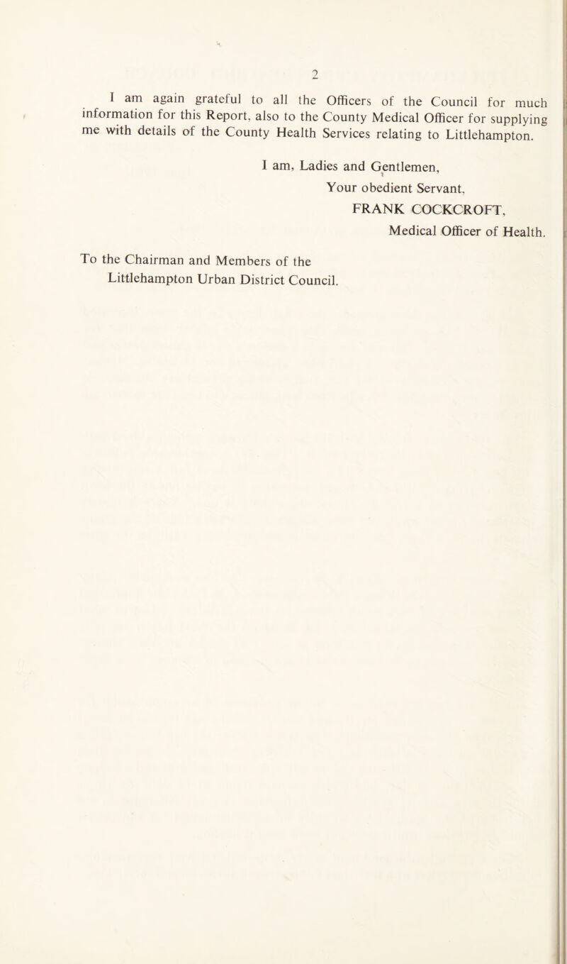 0 I am again grateful to all the Officers of the Council for much information for this Report, also to the County Medical Officer for supplying me with details of the County Health Services relating to Littlehampton. I am, Ladies and Gentlemen, Your obedient Servant, FRANK COCKCROFT, Medical Officer of Health, To the Chairman and Members of the Littlehampton Urban District Council,