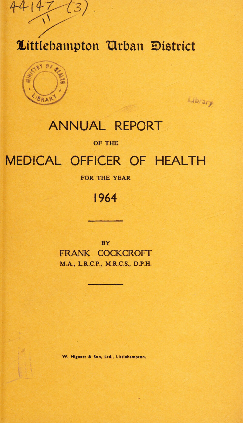 Xittlebampton XUrban IDtetvtct ANNUAL REPORT OF THE MEDICAL OFFICER OF HEALTH FOR THE YEAR 1964 FRANK COCKCROFT M.A., L.R.C.P., M.R.C.S., D.P.H. W. Hlgnatt It Son, Ltd., Litttahampton.