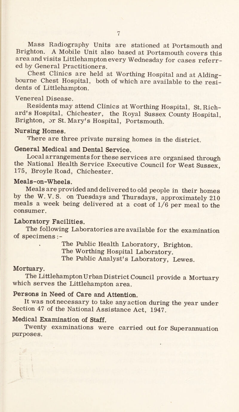 Mass Radiography Units are stationed at Portsmouth and Brighton. A Mobile Unit also based at Portsmouth covers this area and visits Littlehampton every Wednesday for cases referr¬ ed by General Practitioners. Chest Clinics are held at Worthing Hospital and at Alding- bourne Chest Hospital, both of which are available to the resi¬ dents of Littlehampton. Venereal Disease. Residents may attend Clinics at Worthing Hospital, St. Rich¬ ard's Hospital, Chichester, the Royal Sussex County Hospital, Brighton, or St. Mary's Hospital, Portsmouth. Nursing Homes. There are three private nursing homes in the district. General Medical and Dental Service. Local arrangements for these services are organised through the National Health Service Executive Council for West Sussex, 175, Broyle Road, Chichester. Meals-on-Wheels. Meals are provided and delivered to old people in their homes by the W. V. S. on Tuesdays and Thursdays, approximately 210 meals a week being delivered at a cost of 1/6 per meal to the consumer. Laboratory Facilities. The following Laboratories are available for the examination of specimens :- . The Public Health Laboratory, Brighton. The Worthing Hospital Laboratory. The Public Analyst's Laboratory, Lewes. Mortuary. The Littlehampton Urban District Council provide a Mortuary which serves the Littlehampton area. Persons in Need of Care and Attention. It was not necessary to take any action during the year under Section 47 of the National Assistance Act, 1947. Medical Examination of Staff. Twenty examinations were carried out for Superannuation purposes.