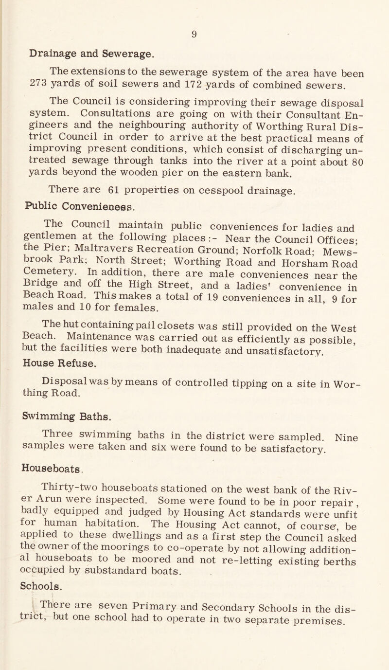 Drainage and Sewerage. The extensions to the sewerage system of the area have been 273 yards of soil sewers and 172 yards of combined sewers. The Council is considering improving their sewage disposal system. Consultations are going on with their Consultant En¬ gineers and the neighbouring authority of Worthing Rural Dis¬ trict Council in order to arrive at the best practical means of improving present conditions, which consist of discharging un¬ treated sewage through tanks into the river at a point about 80 yards beyond the wooden pier on the eastern bank. There are 61 properties on cesspool drainage. Public Conveniences. The Council maintain public conveniences for ladies and gentlemen at the following places:- Near the Council Offices; the Pier; Maltravers Recreation Ground; Norfolk Road; Mews- brook Park; North Street; Worthing Road and Horsham Road Cemetery. In addition, there are male conveniences near the Bridge and off the High Street, and a ladies’ convenience in Beach Road. This makes a total of 19 conveniences in all, 9 for males and 10 for females. The hut containing pail closets was still provided on the West Beach. Maintenance was carried out as efficiently as possible, but the facilities were both inadequate and unsatisfactory. House Refuse. Disposal was by means of controlled tipping on a site in Wor¬ thing Road. Swimming Baths. Three swimming baths in the district were sampled. Nine samples were taken and six were found to be satisfactory. Houseboats, Thirty-two houseboats stationed on the west bank of the Riv¬ er Arun were inspected. Some were found to be in poor repair , badly equipped and judged by Housing Act standards were unfit for human habitation. The Housing Act cannot, of course', be applied to these dwellings and as a first step the Council asked the owner of the moorings to co-operate by not allowing addition¬ al houseboats to be moored and not re-letting existing berths occupied by substandard boats. Schools. There are seven Primary and Secondary Schools in the dis¬ trict, but one school had to operate in two separate premises.