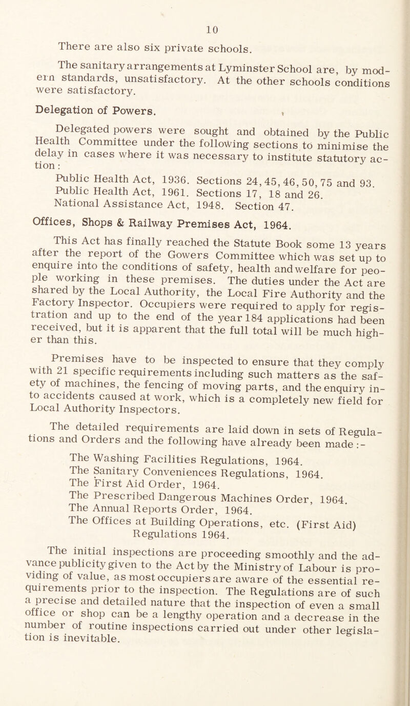 There are also six private schools. The sanitary arrangements at Lyminster School are, by mod¬ ern standards, unsatisfactory. At the other schools conditions were satisfactory. Delegation of Powers. * Delegated powers were sought and obtained by the Public Health Committee under the following sections to minimise the delay m cases where it was necessary to institute statutory ac¬ tion : J Public Health Act, 1936. Sections 24, 45, 46, 50, 75 and 93. Public Health Act, 1961. Sections 17, 18 and 26. National Assistance Act, 1948. Section 47. Offices, Shops & Railway Premises Act, 1964. This Act has finally reached the Statute Book some 13 years after the report of the Gowers Committee which was set up to enquire into the conditions of safety, health and welfare for peo¬ ple working in these premises. The duties under the Act are shared by the Local Authority, the Local Fire Authority and the Factory Inspector. Occupiers were required to apply for regis¬ tration and up to the end of the year 184 applications had been received, but it is apparent that the full total will be much high- er than this. Premises have to be inspected to ensure that they comply with 21 specific requirements including such matters as the saf¬ ety of machines, the fencing of moving parts, and the enquiry in¬ to accidents caused at work, which is a completely new field for Local Authority Inspectors. The detailed requirements are laid down in sets of Regula¬ tions and Orders and the following have already been made :- The Washing Facilities Regulations, 1964. The Sanitary Conveniences Regulations, 1964. The First Aid Order, 1964. The Prescribed Dangerous Machines Order, 1964. The Annual Reports Order, 1964. The Offices at Building Operations, etc. (First Aid) Regulations 1964. The initial inspections are proceeding smoothly and the ad¬ vance publicity given to the Act by the Ministry of Labour is pro¬ viding of value, as most occupiers are aware of the essential re¬ quirements prior to the inspection. The Regulations are of such aJ?.recise and detailed nature that the inspection of even a small office or shop can be a lengthy operation and a decrease in the number of routine inspections carried out under other legisla¬ tion is inevitable.