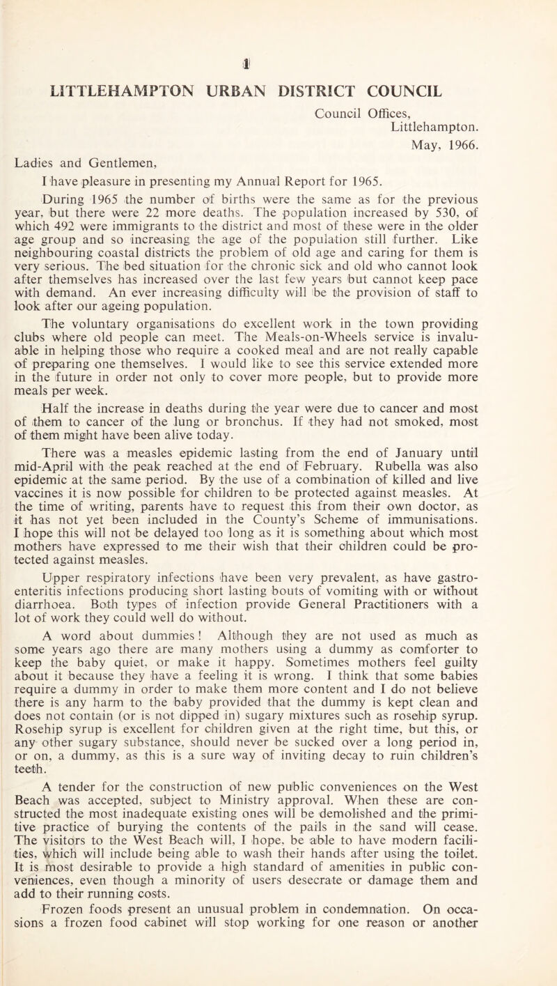 LITTLEHAMFTON URBAN DISTRICT COUNCIL Ladies and Gentlemen, Council Offices, Littlehampton. May, 1966. I have pleasure in presenting my Annual Report for 1965. During 1965 the number of births were the same as for the previous year, but there were 22 more deaths. The population increased by 530, of which 492 were immigrants to the district and most of these were in the older age group and so increasing the age of the population still further. Like neighbouring coastal districts the problem of old age and caring for them is very serious. The bed situation for the chronic sick and old who cannot look after themselves has increased over the last few years but cannot keep pace with demand. An ever increasing difficulty will be the provision of staff to look after our ageing population. The voluntary organisations do excellent work in the town providing clubs where old people can meet. The Meals-on-Wheels service is invalu¬ able in helping those who require a cooked meal and are not really capable of preparing one themselves. I would like to see this service extended more in the future in order not only to cover more people, but to provide more meals per week. Half the increase in deaths during the year were due to cancer and most of them to cancer of the lung or bronchus. If they had not smoked, most of them might have been alive today. There was a measles epidemic lasting from the end of January until mid-April with the peak reached at the end of February. Rubella was also epidemic at the same period. By the use of a combination of killed and live vaccines it is now possible for children to be protected against measles. At the time of writing, parents have to request this from their own doctor, as it has not yet been included in the County’s Scheme of immunisations. I hope this will not be delayed too long as it is something about which most mothers have expressed to me their wish that their children could be pro¬ tected against measles. Upper respiratory infections have been very prevalent, as have gastro¬ enteritis infections producing short lasting bouts of vomiting with or without diarrhoea. Both types of infection provide General Practitioners with a lot of work they could well do without. A word about dummies ! Although they are not used as much as some years ago there are many mothers using a dummy as comforter to keep the baby quiet, or make it happy. Sometimes mothers feel guilty about it because they have a feeling it is wrong. I think that some babies require a dummy in order to make them more content and I do not believe there is any harm to the baby provided that the dummy is kept clean and does not contain (or is not dipped in) sugary mixtures such as rosehip syrup. Rosehip syrup is excellent for children given at the right time, but this, or any other sugary substance, should never be sucked over a long period in, or on, a dummy, as this is a sure way of inviting decay to ruin children’s teeth. A tender for the construction of new public conveniences on the West Beach was accepted, subject to Ministry approval. When these are con¬ structed the most inadequate existing ones will be demolished and the primi¬ tive practice of burying the contents of the pails in the sand will cease. The visitors to the West Beach will, I hope, be able to have modern facili¬ ties, which will include being able to wash their hands after using the toilet. It is most desirable to provide a high standard of amenities in public con¬ veniences, even though a minority of users desecrate or damage them and add to their running costs. Frozen foods present an unusual problem in condemnation. On occa¬ sions a frozen food cabinet will stop working for one reason or another