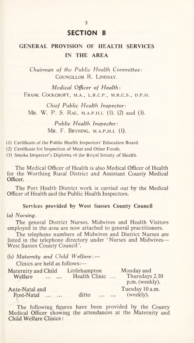 SECTION B GENERAL PROVISION OF HEALTH SERVICES IN THE AREA Chairman of the Public Health Committee: Councillor R. Lindsay. Medical Officer of Health: Frank Cockcroft, m.a., l.r.c.p., m.r.c.s., d.p.h. Chief Public Health Inspector: Mr. W. P. S. Rae, M.A.P.H.I. (I), (2) and (3). Public Health Inspector: Mr. F. Bryning, m.a.p.h.i. (1). (1) Certificate of the Public Health Inspectors’ Education Board. (2) Certificate for Inspection of Meat and Other Foods. (3) Smoke Inspector’s Diploma of the Royal Society of Health. The Medical Officer of Health is also Medical Officer of Health for the Worthing Rural District and Assistant County Medical Officer. The Port Health District work is carried out by the Medical Officer of Health and the Public Health Inspectors. Services provided by West Sussex County Council (a) Nursing. The general District Nurses, Midwives and Health Visitors employed in the area are now attached to general practitioners. The telephone numbers of Midwives and District Nurses are listed in the telephone directory under ‘ Nurses and Midwives— West Sussex County Council ’. (b) Maiernity and Child Welfare: — Clinics are held as follows:— Maternity and Child Littlehampton Welfare . Health Clinic ... Ante-Natal and Post-Natal . ditto . Monday and Thursdays 2.30 p.m. (weekly). Tuesday 10 a.m. (weekly). The following figures have been provided by the County Medical Officer showing the attendances at the Maternity and Child Welfare Clinics: