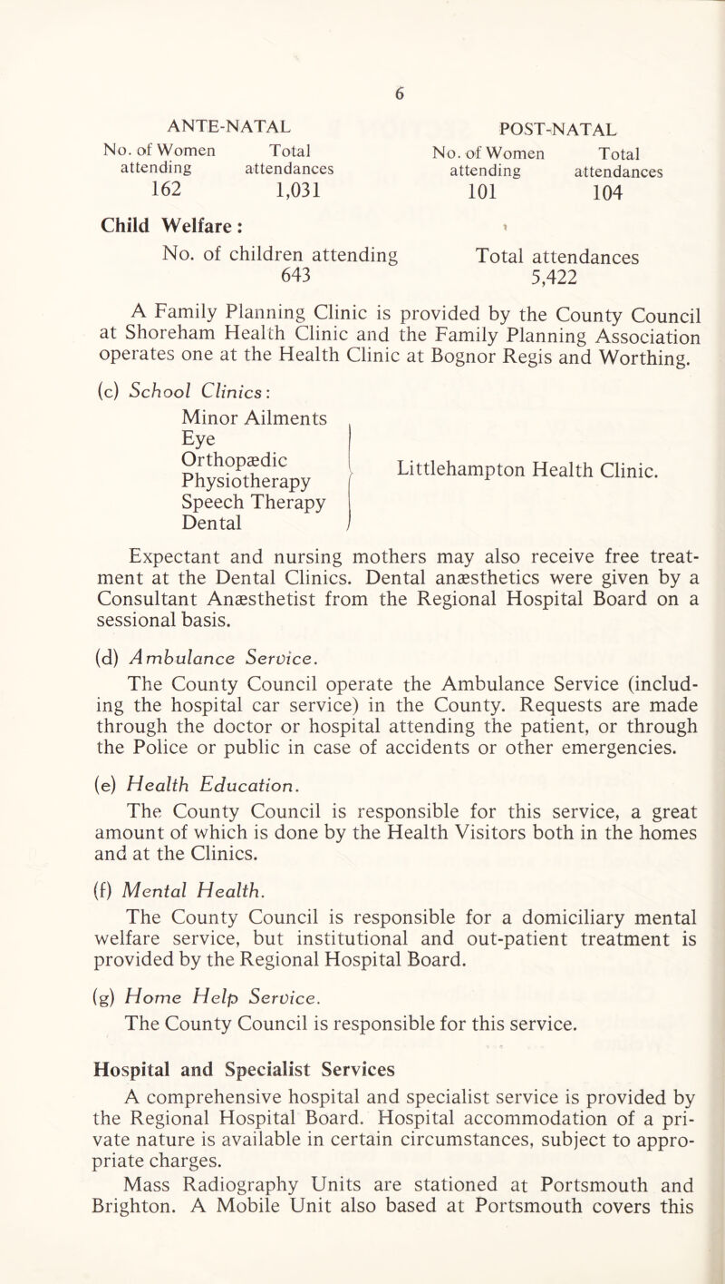 ANTENATAL POST-NATAL No. of Women attending 162 Total attendances 1,031 No. of Women attending 101 attendances 104 Total Child Welfare: No. of children attending Total attendances 5,422 643 A Family Planning Clinic is provided by the County Council at Shoreham Health Clinic and the Family Planning Association operates one at the Health Clinic at Bognor Regis and Worthing. (c) School Clinics: Minor Ailments Eye Orthopaedic Physiotherapy Littlehampton Health Clinic. Speech Therapy Dental , Expectant and nursing mothers may also receive free treat¬ ment at the Dental Clinics. Dental anaesthetics were given by a Consultant Anaesthetist from the Regional Hospital Board on a sessional basis. (d) Ambulance Service. The County Council operate the Ambulance Service (includ¬ ing the hospital car service) in the County. Requests are made through the doctor or hospital attending the patient, or through the Police or public in case of accidents or other emergencies. (e) Health Education. The County Council is responsible for this service, a great amount of which is done by the Health Visitors both in the homes and at the Clinics. (f) Mental Health. The County Council is responsible for a domiciliary mental welfare service, but institutional and out-patient treatment is provided by the Regional Hospital Board. (g) Home Help Service. The County Council is responsible for this service. Hospital and Specialist Services A comprehensive hospital and specialist service is provided by the Regional Hospital Board. Hospital accommodation of a pri¬ vate nature is available in certain circumstances, subject to appro¬ priate charges. Mass Radiography Units are stationed at Portsmouth and Brighton. A Mobile Unit also based at Portsmouth covers this