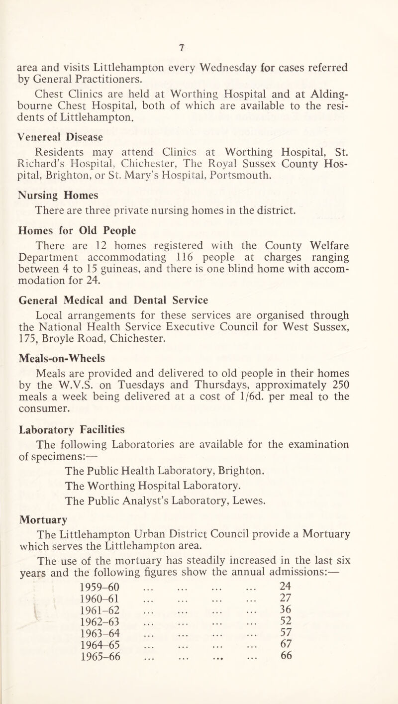area and visits Littlehampton every Wednesday for cases referred by General Practitioners. Chest Clinics are held at Worthing Hospital and at Aiding- bourne Chest Hospital, both of which are available to the resi¬ dents of Littlehampton. Venereal Disease Residents may attend Clinics at Worthing Hospital, St. Richard’s Hospital, Chichester, The Royal Sussex County Hos¬ pital, Brighton, or St. Mary’s Hospital, Portsmouth. Nursing Homes There are three private nursing homes in the district. Homes for Old People There are 12 homes registered with the County Welfare Department accommodating 116 people at charges ranging between 4 to 15 guineas, and there is one blind home with accom¬ modation for 24. General Medical and Dental Service Local arrangements for these services are organised through the National Health Service Executive Council for West Sussex, 175, Broyle Road, Chichester. Meals-on-Wheels Meals are provided and delivered to old people in their homes by the W.V.S. on Tuesdays and Thursdays, approximately 250 meals a week being delivered at a cost of l/6d. per meal to the consumer. Laboratory Facilities The following Laboratories are available for the examination of specimens:— The Public Health Laboratory, Brighton. The Worthing Hospital Laboratory. The Public Analyst’s Laboratory, Lewes. Mortuary The Littlehampton Urban District Council provide a Mortuary which serves the Littlehampton area. The use of the mortuary has steadily increased in the last six years and the following figures show the annual admissions:— 1959- 60 24 1960- 61 27 1961- 62 36 1962- 63 52 1963- 64 57 1964- 65 67 1965- 66 ... ... ... ... 66