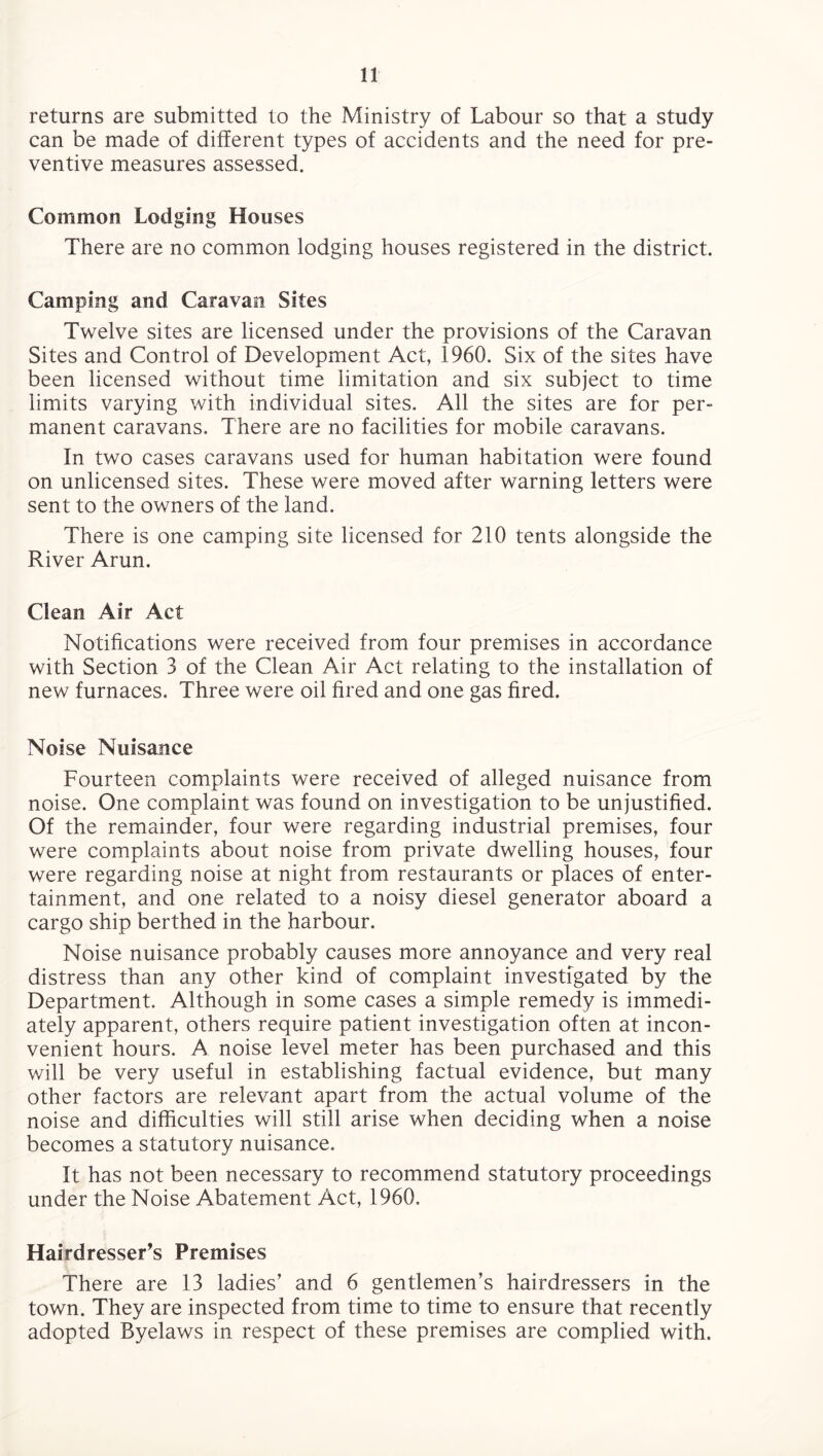 returns are submitted to the Ministry of Labour so that a study can be made of different types of accidents and the need for pre¬ ventive measures assessed. Common Lodging Houses There are no common lodging houses registered in the district. Camping and Caravan Sites Twelve sites are licensed under the provisions of the Caravan Sites and Control of Development Act, 1960. Six of the sites have been licensed without time limitation and six subject to time limits varying with individual sites. All the sites are for per¬ manent caravans. There are no facilities for mobile caravans. In two cases caravans used for human habitation were found on unlicensed sites. These were moved after warning letters were sent to the owners of the land. There is one camping site licensed for 210 tents alongside the River Arun. Clean Air Act Notifications were received from four premises in accordance with Section 3 of the Clean Air Act relating to the installation of new furnaces. Three were oil fired and one gas fired. Noise Nuisance Fourteen complaints were received of alleged nuisance from noise. One complaint was found on investigation to be unjustified. Of the remainder, four were regarding industrial premises, four were complaints about noise from private dwelling houses, four were regarding noise at night from restaurants or places of enter¬ tainment, and one related to a noisy diesel generator aboard a cargo ship berthed in the harbour. Noise nuisance probably causes more annoyance and very real distress than any other kind of complaint investigated by the Department. Although in some cases a simple remedy is immedi¬ ately apparent, others require patient investigation often at incon¬ venient hours. A noise level meter has been purchased and this will be very useful in establishing factual evidence, but many other factors are relevant apart from the actual volume of the noise and difficulties will still arise when deciding when a noise becomes a statutory nuisance. It has not been necessary to recommend statutory proceedings under the Noise Abatement Act, 1960. Hairdresser's Premises There are 13 ladies’ and 6 gentlemen’s hairdressers in the town. They are inspected from time to time to ensure that recently adopted Byelaws in respect of these premises are complied with.