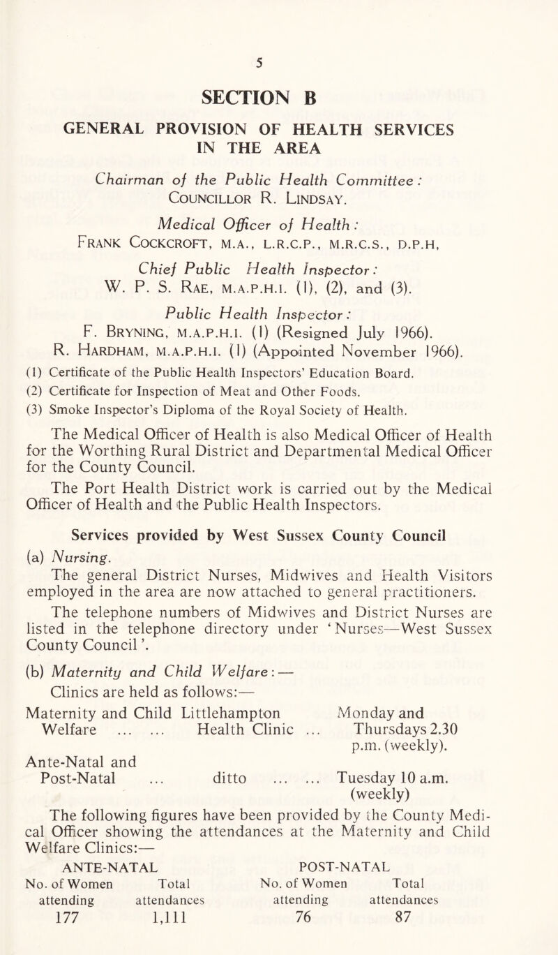 SECTION B GENERAL PROVISION OF HEALTH SERVICES IN THE AREA Chairman of the Public Health Committee : Councillor R. Lindsay. Medical Officer of Health : Frank Cockcroft, m.a., l.r.c.p., m.r.c.s., d.p.h, Chief Public Health Inspector: W. P. S. Rae, M.a.P.H.I. (1), (2), and (3). Public Health Inspector: F. BrynING, M.A.P.H.I. (1) (Resigned July 1966). R. HaRDHAM, M.A.P.H.I. (1) (Appointed November 1966). (1) Certificate of the Public Health Inspectors’ Education Board. (2) Certificate for Inspection of Meat and Other Foods. (3) Smoke Inspector’s Diploma of the Royal Society of Health. The Medical Officer of Health is also Medical Officer of Health for the Worthing Rural District and Departmental Medical Officer for the County Council. The Port Health District work is carried out by the Medical Officer of Health and the Public Health Inspectors. Services provided by West Sussex County Council (a) Nursing. The general District Nurses, Midwives and Health Visitors employed in the area are now attached to general practitioners. The telephone numbers of Midwives and District Nurses are listed in the telephone directory under ‘ Nurses—West Sussex County Council \ (b) Maternity and Child Welfare: — Clinics are held as follows:— Maternity and Child Littlehampton Monday and Welfare . Health Clinic ... Thursdays2.30 p.m. (weekly). Ante-Natal and Post-Natal ... ditto . Tuesday 10 a.m. (weekly) The following figures have been provided by the County Medi¬ cal Officer showing the attendances at the Maternity and Child Welfare Clinics:— ANTENATAL No. of Women Total attending attendances 177 1,111 POST-NATAL No. of Women Total attending attendances 76 87