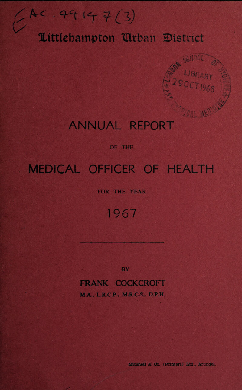 • t*r ? 1D Xtttlebampton XUrban district as® . sp. #J . '* ^ ^ L l IQ£ Vw- Q ANNUAL REPOR OF THE MEDICAL OFFICER OF HEALTH FOR THE YEAR 1967 FRANK COCKCROFT M«A., L.R.C.P., MJLCvS, D.P.H, Mitchell & Oo. (Printers) Ltd., Arundel.