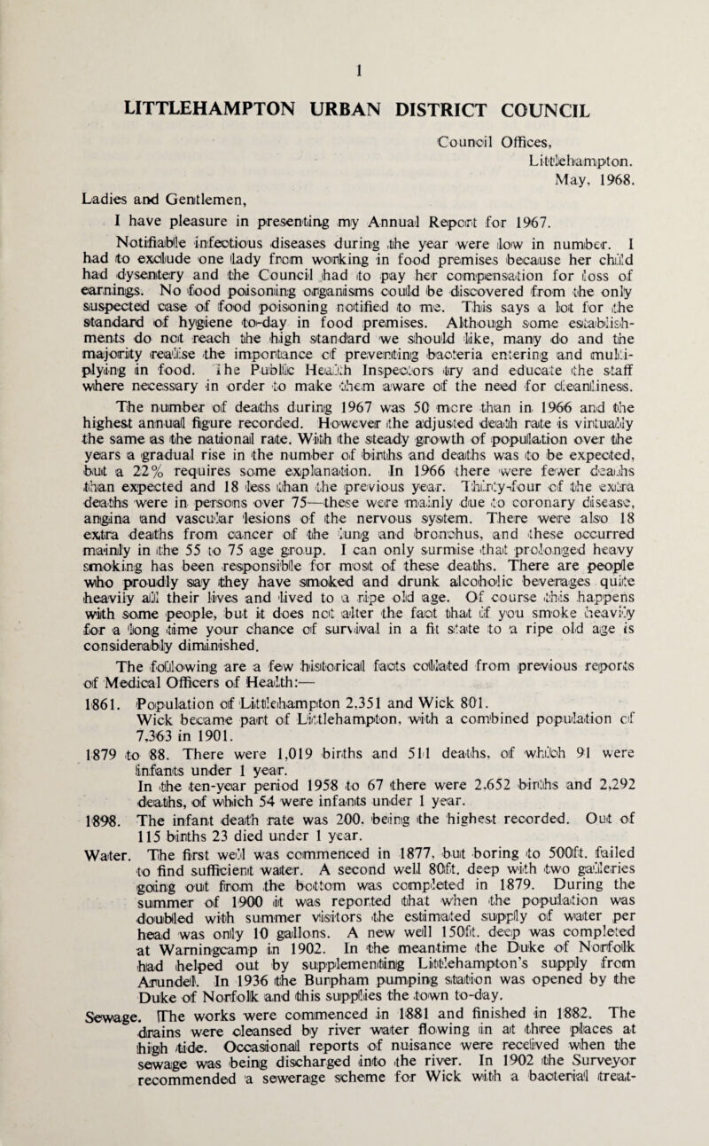 LITTLEHAMPTON URBAN DISTRICT COUNCIL Ladies and Gentlemen, Council Offices, Litikbampton. May, 1968. I have pleasure in presenting my Annual Report for 1967. Notifiable infectious diseases during the year were low in number. I had to exclude one lady from working in food premises because her child had dysentery and the Council had ito pay her compensation for loss of earnings. No food poisoning organisms could be discovered from the only suspected case of food poisoning notified to me. This says a lot for the standard of hygiene to-day in food premises. Although some establish¬ ments do not reach the high standard we should like, many do and the majority realise -the importance of preventing bacteria entering and multi¬ plying in food. I he Public Health Inspectors try and educate the staff where necessary in order to make them aware of the need for cleanliness. The number of deaths during 1967 was 50 more than in 1966 and the highest annual figure recorded. However the adjusted death rate is virtually the same as the national rate. With ithe steady growth of population over the years a gradual rise in the number of births and deaths was to be expected, butt a 22% requires some explanation. In 1966 there were fewer deaths than expected and 18 less than the previous year. Thirty-four of the extra deaths were in persons over 75—these were mainly due to coronary disease, angina and vascular lesions of the nervous system. There were also 18 extra deaths from cancer of the lung and bronchus, and these occurred mainly in the 55 to 75 age group. I can only surmise that prolonged heavy smoking has been responsible for most of these deaths. There are people who proudly say they have :simoked and drunk alcoholic beverages quite heavily alii! their lives and lived to a ripe old age. Of course this happens with some people, but it does net alter the fact that if you smoke heavily for a long time your chance of survival in a fit state to a ripe old age is considerably diminished. The following are a few historical facts collated from previous reports of Medical Officers of Health:— 1861. Population oif Littleihampiton 2,351 and Wick 801. Wick became part of Littlehampton, with a combined population cf 7,363 in 1901. 1879 to 88. There were 1,019 births and 511 deaths, oif which 91 were infants under 1 year. In -th-e -ten-year period 1958 to 67 there were 2,652 births and 2,292 deaths, of which 54 were infants under 1 year. 1898. The infant death rate was 200. being the highest recorded. Out of 115 births 23 died under 1 year. Water. The first well was commenced in 1877, buit boring 'to 500ft. failed to find sufficient waiter. A second well 80ft. deep with two galleries going out from the bottom was completed in 1879. During the summer of 1900 it was reported that when the population was doubled with summer visitors 'the estimated supply oif water per head was only 10 gallons. A new well 150fit. deep was completed at Wamingcamp in 1902. In the meantime the Duke of Norfolk -had helped out by supplementing Liittlehamp-ton’s supply from Arundel. In 1936 the Bunpham pumping station was opened by the Duke of Norfolk and this supplies the -town to-day. Sewage. The works were commenced in 1881 and finished in 1882. The -drains were cleansed by river water flowing in ait three places at high fide. Occasional reports of nuisance were received when the sewage was being discharged -into the river. In 1902 the Surveyor recommended 'a sewerage scheme for Wick with a bacterial treat-