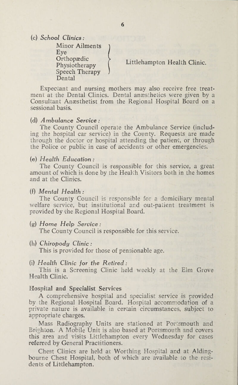 (c) School Clinics: Minor Ailments Eye Orthopaedic Physiotherapy Speech Therapy Dental Littlehampton Health Clinic. Expectant and nursing mothers may also receive free treat¬ ment at the Dental Clinics. Dental anaesthetics were given by a Consultant Anaesthetist from the Regional Hospital Board on a sessional basis. (d) Ambulance Service: The County Council operate the Ambulance Service (includ¬ ing the hospital car service) in the County. Requests are made through the doctor or hospital attending the patient, or through the Police or public in case of accidents or other emergencies,. (e) Health Education : The County Council is responsible for this service, a great amount of which is done by the Health Visitors both in the homes and at the Clinics. (f) Mental Health : The County Council is responsible for a domiciliary mental welfare service, but institutional and out-patient treatment is provided by the Regional Hospital Board. (g) Home Help Service : The County Council is responsible for this service. (h) Chiropody Clinic: This is provided for those of pensionable age. (i) Health Clinic for the Retired : This is a Screening Clinic held weekly at the Elm Grove Health Clinic. Hospital and Specialist Services A comprehensive hospital and specialist service is provided by the Regional Hospital Board. Hospital accommodation of a private nature is available in certain circumstances, subject to appropriate charges. Mass Radiography Units are stationed at Portsmouth and Brighton. A Mobile Unit is also based at Portsmouth and covers this area and visits Littlehampton every Wednesday for cases referred by General Practitioners. Chest Clinics are held at Worthing Hospital and at Alding- bourne Chest Hospital, both of which are available to the resi¬ dents of Littlehampton.