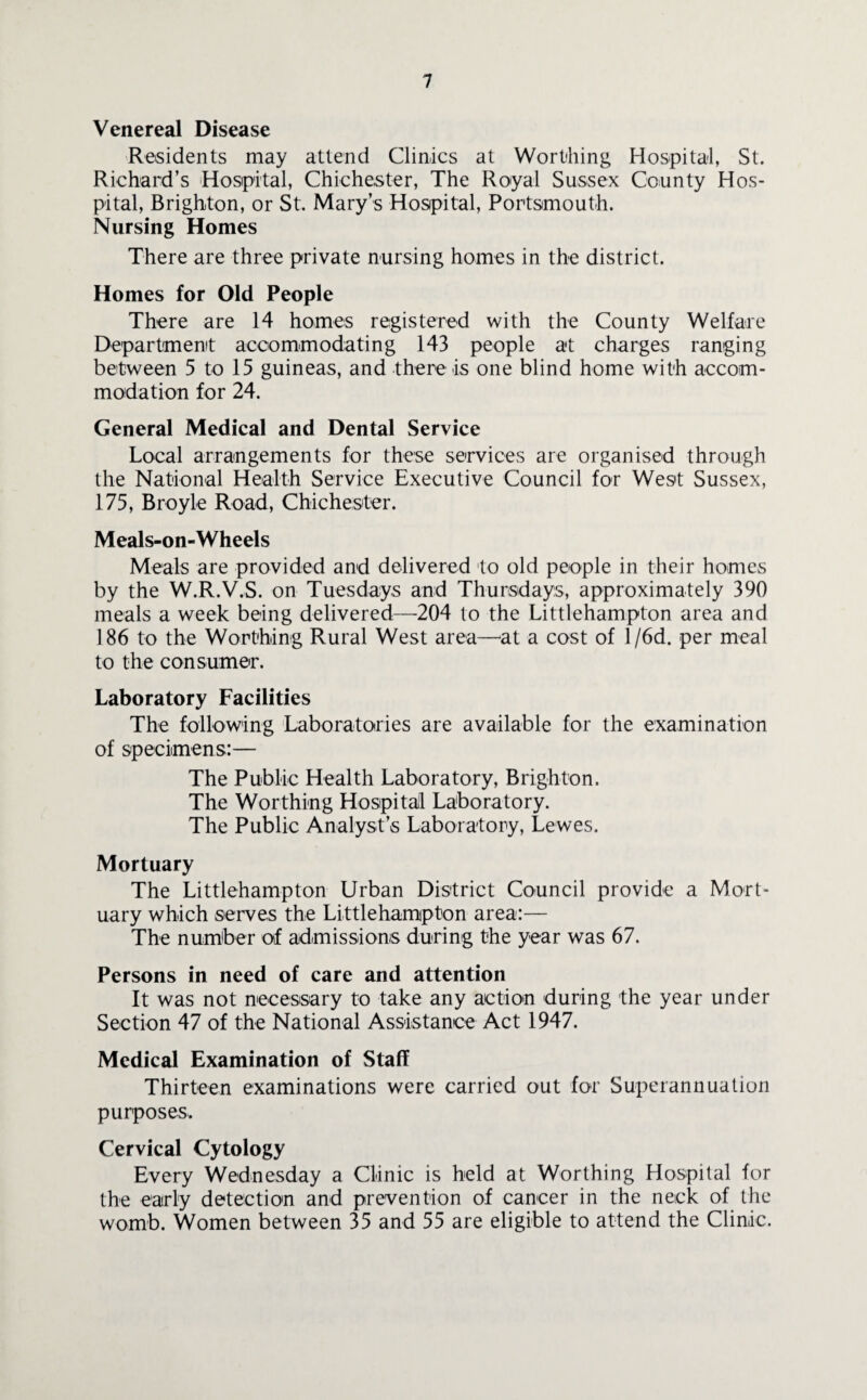 Venereal Disease Residents may attend Clinics at Worthing Hospital, St. Richard’s Hospital, Chichester, The Royal Sussex County Hos¬ pital, Brighton, or St. Mary’s Hospital, Portsmouth. Nursing Homes There are three private nursing homes in the district. Homes for Old People There are 14 homes registered with the County Welfare Department accommodating 143 people at charges ranging between 5 to 15 guineas, and there is one blind home with accom¬ modation for 24. General Medical and Dental Service Local arrangements for these services are organised through the National Health Service Executive Council for West Sussex, 175, Broyle Road, Chichester. Meals-on-Wheels Meals are provided and delivered to old people in their homes by the W.R.V.S. on Tuesdays and Thursdays, approximately 390 meals a week being delivered—204 to the Littlehampton area and 186 to the Worthing Rural West area—at a cost of 1 /6d. per meal to the consumer. Laboratory Facilities The following Laboratories are available for the examination of specimens:— The Public Health Laboratory, Brighton. The Worthing Hospital Laboratory. The Public Analyst’s Laboratory, Lewes. Mortuary The Littlehampton Urban District Council provide a Mort¬ uary which serves the Littlehampton area:— The number of admissions during the year was 67. Persons in need of care and attention It was not necessary to take any action during the year under Section 47 of the National Assistance Act 1947. Medical Examination of Staff Thirteen examinations were carried out for Superannuation purposes. Cervical Cytology Every Wednesday a Clinic is held at Worthing Hospital for the early detection and prevention of cancer in the neck of the womb. Women between 35 and 55 are eligible to attend the Clinic.