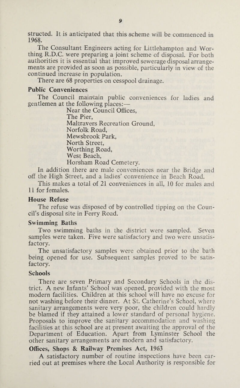 structed. It is anticipated that this scheme will be commenced in 1968. The Consultant Engineers acting for Littlehampton and Wor¬ thing R.D.C. were preparing a joint scheme of disposal. For both authorities it is essential that improved sewerage disposal arrange¬ ments are provided as soon as possible, particularly in view of the continued increase in population. There are 68 properties on cesspool drainage. Public Conveniences The Council maintain public conveniences for ladies and gentlemen at the following places:— Near the Council Offices, The Pier, Maltravers Recreation Ground, Norfolk Road, Mewsbrook Park, North Street, Worthing Road, West Beach, Horsham Road Cemetery. In addition there are male conveniences near the Bridge and off the High Street, and a ladies’ convenience in Beach Road. This makes a total of 21 conveniences in all, 10 for males and 11 for females. House Refuse The refuse was disposed of by controlled tipping on the Coun¬ cil’s disposal site in Ferry Road. Swimming Baths Two swimming baths in the district were sampled. Seven samples were taken. Five were satisfactory and two were unsatis¬ factory. The unsatisfactory samples were obtained prior to the bath being opened for use. Subsequent samples proved to be satis¬ factory. Schools There are seven Primary and Secondary Schools in the dis¬ trict. A new Infants’ School was opened, provided with the most modern facilities. Children at this school will have no excuse for not washing before their dinner. At St. Catherine’s School, where sanitary arrangements were very poor, the children could hardly be blamed if they attained a lower standard of personal hygiene. Proposals to improve the sanitary accommodation and washing facilities at this school are at present awaiting the approval of the Department of Education. Apart from Lyminster School the other sanitary arrangements are modern and satisfactory. Offices, Shops & Railway Premises Act, 1963 A satisfactory number of routine inspections have been car¬ ried out at premises where the Local Authority is responsible for