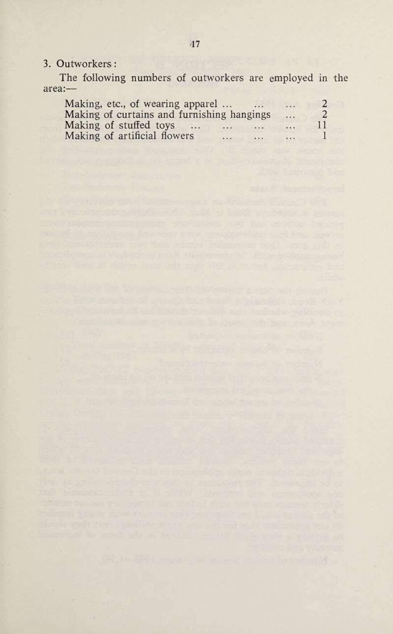 47 3. Outworkers : The following numbers of outworkers are employed in the area:— Making, etc., of wearing apparel ... Making of curtains and furnishing hangings Making of stuffed toys ... ... ... ... 1 - K) N)