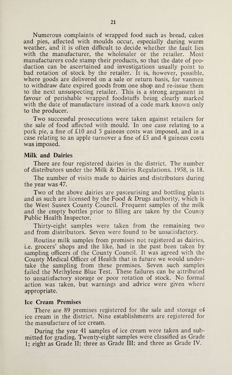Numerous complaints of wrapped food such as bread, cakes and pies, affected with moulds occur, especially during warm weather, and it is often difficult to decide whether the fault lies with the manufacturer, the wholesaler or the retailer. Most manufacturers code stamp their products, so that the date of pro¬ duction can be ascertained and investigations usually point to bad rotation of stock by the retailer. It is, however, possible, where goods are delivered on a sale or return basis, for vanrnen to withdraw date expired goods from one shop and re-issue them to the next unsuspecting retailer. This is a strong argument in favour of perishable wrapped foodstuffs being clearly marked with the date of manufacture instead of a code mark known only to the producer. Two successful prosecutions were taken against retailers for the sale of food affected with mould. In one case relating to a pork pie, a fine of £10 and 5 guineas costs was imposed, and in a case relating to an apple turnover a fine of £5 and 4 guineas costs was imposed. Milk and Dairies There are four registered dairies in the district. The number of distributors under the Milk & Dairies Regulations, 1958, is 18. The number of visits made to dairies and distributors during the year was 47. Two of the above dairies are pasteurising and bottling plants and as such are licensed by the Food & Drugs authority, which is the West Sussex County Council. Frequent samples of the milk and the empty bottles prior to filling are taken by the County Public Health Inspector. Thirty-eight samples were taken from the remaining two and from distributors. Seven were found to be unsatisfactory. Routine milk samples from premises not registered as dairies, i.e. grocers’ shops and the like, had in the past been taken by sampling officers of the County Council. It was agreed with the County Medical Officer of Health that in future we would under¬ take the sampling from these premises. Seven such samples failed the Methylene Blue Test. These failures can be attributed to unsatisfactory storage or poor rotation of stock. No formal action was taken, but warnings and advice were given where appropriate. Ice Cream Premises There are 89 premises registered for the sale and storage of ice cream in the district. Nine establishments are registered for the manufacture of ice cream. During the year 41 samples of ice cream were taken and sub¬ mitted for grading. Twenty-eight samples were classified as Grade 1; eight as Grade II; three as Grade III; and three as Grade IV.