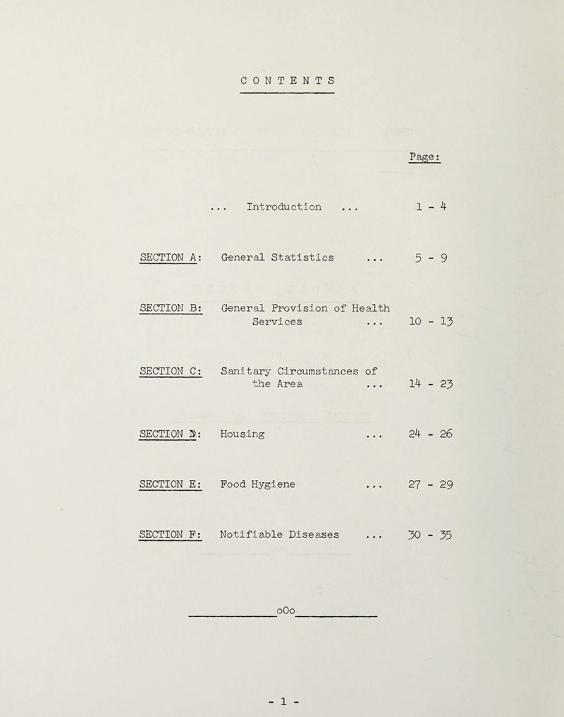 CONTENTS Page: ... Introduction ... 1-4 SECTION A: General Statistics ... 5 - 9 SECTION B: General Provision of Health Services ... 10-13 SECTION C; Sanitary Circumstances of the Area ... 14-23 SECTION 5: Housing ... 24-26 SECTION E: Food Hygiene ... 27-29 SECTION F; Notifiable Diseases ... 30-35 oOo