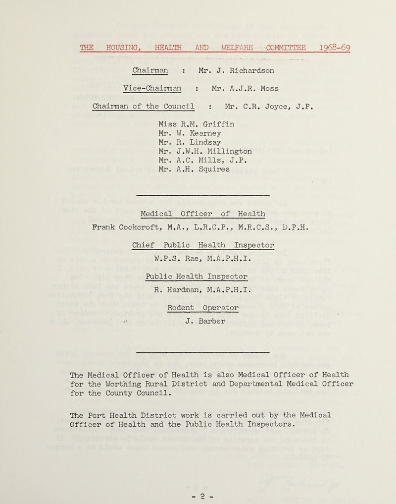 THE HOUSING, HEALTH AND WELFARE COMMITTEE 1968-69 Chairman : Mr. J. Richardson Vice-Chairman : Mr. A.J.R. Moss Chairman of the Council : Mr. C.R. Joyce, J.P. Miss R.M. Griffin Mr. W. Kearney Mr. R. Lindsay Mr. J.W.H. Millington Mr. A.C. Mills, J.P. Mr. A.H. Squires Medical Officer of Health Frank Cockcroft, M.A., L.R.C.P., M.R.C.S., D.P.H. Chief Public Health Inspector W.P.S. Rae, M.A.P.H.I. Public Health Inspector R. Hardman, M.A.P.H.I. Rodent Operator J. Barber The Medical Officer of Health is also Medical Officer of Health for the Worthing Rural District and Departmental Medical Officer for the County Council. The Port Health District work is carried out by the Medical Officer of Health and the Public Health Inspectors. _ o _