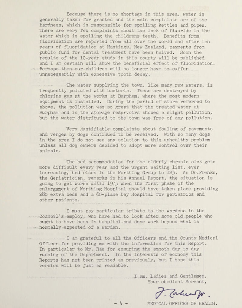 Because there is no shortage in this area, water is generally taken for granted and the main complaints are of the hardness, which is responsible for spoiling kettles and pipes. There are very few complaints about the lack of fluoride in the water which is spoiling the childrens teeth. Benefits from fluoridation are reported from all over the world and after ten years of fluoridation at Hastings, New Zealand, payments from public fund for dental treatment have been halved. Soon the results of the 10-year study in this county will be published and I am certain will show the beneficial effect of fluoridation. Perhaps- then -our children will no longer have to. suffer unnecessarily with excessive tooth decay. The water supplying the town, like many raw waters, is frequently polluted with bacteria. These are destroyed by chlorine gas at the works at Burpham, where the most modern equipment is installed. During the period of storm referred to above, the pollution was so great that the treated water at Burpham and in the storage reservoirs showed a slight pollution, but the water distributed to the town was free of any pollution. Very justifiable complaints about fouling of pavements and verges by dogs continued to be received. With so many dogs in the area I do not see any solution to this unhealthy problem unless all dog owners decided to adopt more control over their animals. The bed accommodation for the elderly chronic sick gets more difficult every year and the urgent waiting list, ever increasing, had risen in the Worthing Group to 123- As Dr.Franks, the Geriatrician, remarks in his Annual Report, the situation is going to get worse until 1975 when the first phase of the enlargement of Worthing Hospital should have taken place providing 280 extra beds and a 60-place Day Hospital for geriatrics and other patients. I must pay particular tribute to the wardens in the Council's-employ, who have had-to look after some old .people who ought to have been in hospital and done work beyond what is normally-expected of a warden. I am grateful-to all the Officers and the County Medical Officer for providing me with the information for this Report. In particular to Mr. Rae for ensuring the smooth day to day running of the Department. In the interests of economy this Reports has not been printed as previously, but I hope this version will be just as readable. I am. Ladies and Gentlemen, Your obedient Servant, MEDICAL OFFICER OF HEALTH.