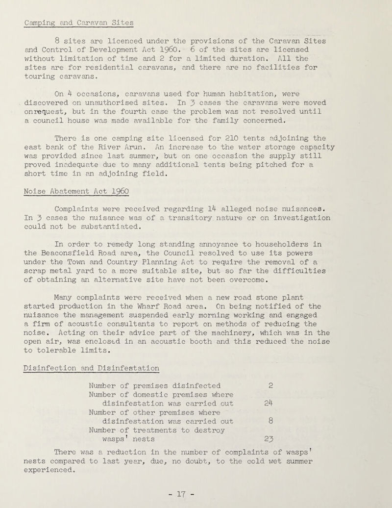 Camping and Caravan Sites 8 sites are licenced under the provisions of the Caravan Sites and Control of Development Act i960. 6 of the sites are licensed without limitation of time and 2 for a limited duration. All the sites are for residential caravans, and there are no facilities for touring caravans. On 4 occasions, caravans used for human habitation, were discovered on unauthorised sites. In 3 cases the caravans were moved onrequest, but in the fourth case the problem was not resolved until a council house was made available for the family concerned. There is one camping site licensed for 210 tents adjoining the east bank of the River Arun. An increase to the water storage capacity was provided since last summer, but on one occasion the supply still proved inadequate due to many additional tents being pitched for a short time in an adjoining field. Noise Abatement Act i960 Complaints were received regarding l4 alleged noise nuisances. In 3 cases the nuisance was of a transitory nature or on investigation could not be substantiated. In order to remedy long standing annoyance to householders in the Beaconsfield Road area, the Council resolved to use its powers under the Town and Country Planning Act to require the removal of a scrap metal yard to a more suitable site, but so far the difficulties of obtaining an alternative site have not been overcome. Many complaints were received when a new road stone plant started production in the Wharf Road area. On being notified of the nuisance the management suspended early morning working and engaged a firm of acoustic consultants to report on methods of reducing the noise. Acting on their advice part of the machinery, which was in the open air, was enclosed in an acoustic booth and this reduced the noise to tolerable limits. Disinfection and Disinfestation Number of premises disinfected 2 Number of domestic premises where disinfestation was carried out 24 Number of other premises where disinfestation was carried out 8 Number of treatments to destroy wasps' nests 23 There was a reduction in the number of complaints of wasps’ nests compared to last year, due, no doubt, to the cold wet summer experienced.