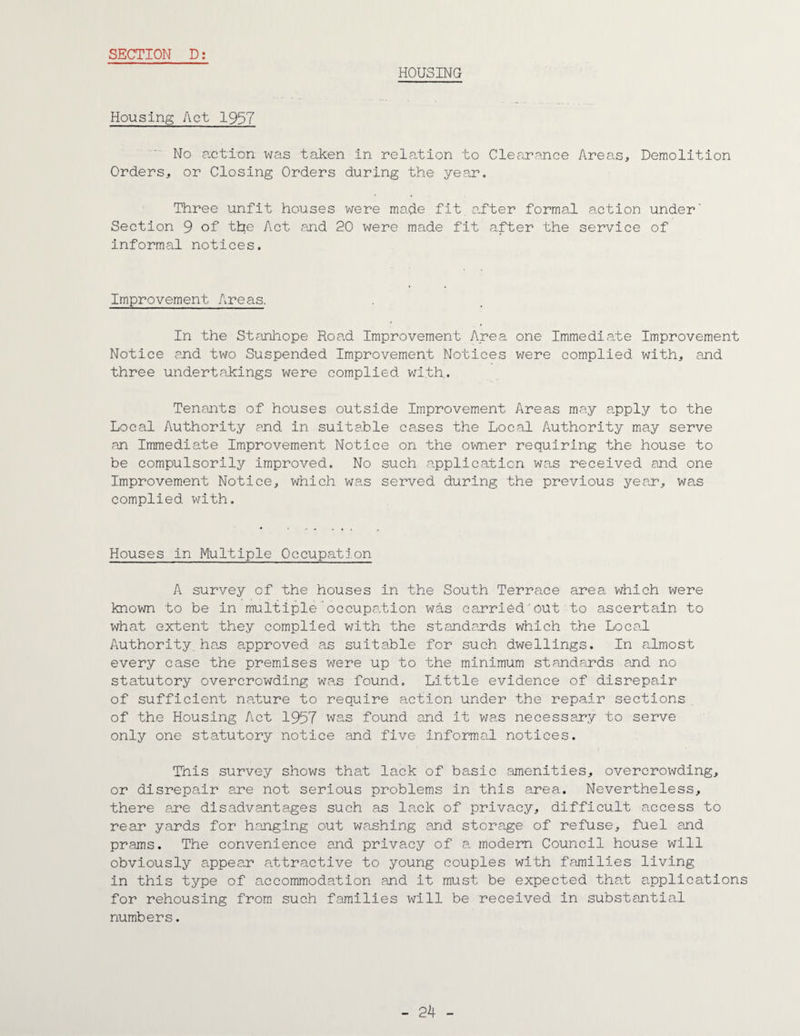 HOUSING Housing Act 1957 No action was taken in relation to Clearance Areas, Demolition Orders, or Closing Orders during the year. Three unfit houses were made fit.after formal action under' Section 9 of the Act and 20 were made fit after the service of informal notices. Improvement Areas. In the Stanhope Road Improvement Area one Immediate Improvement Notice and two Suspended Improvement Notices were complied with, and three undertakings were complied with. Tenants of houses outside Improvement Areas may apply to the Local Authority and in suitable cases the Local Authority may serve an Immediate Improvement Notice on the owner requiring the house to be compulsorily improved. No such application was received and one Improvement Notice, which was served during the previous year, was complied with. Houses in Multiple Occupation A survey of the houses in the South Terrace area which were known to be in multiple occupation was carried out to ascertain to what extent they complied with the standards which the Local Authority, has approved as suitable for such dwellings. In almost every case the premises were up to the minimum standards and no statutory overcrowding was found. Little evidence of disrepair of sufficient nature to require action under the repair sections of the Housing Act 1957 'was found and it was necessary to serve only one statutory notice and five informal notices. This survey shows that lack of basic amenities, overcrowding, or disrepair are not serious problems in this area. Nevertheless, there ajpe disadvantages such as lack of privacy, difficult access to rear yards for hanging out washing and storage of refuse, fuel and prams. The convenience and privacy of a modern Council house will obviously appear attractive to young couples with families living in this type of accommodation and it must be expected that applications for rehousing from such families will be received in substantial numbers.