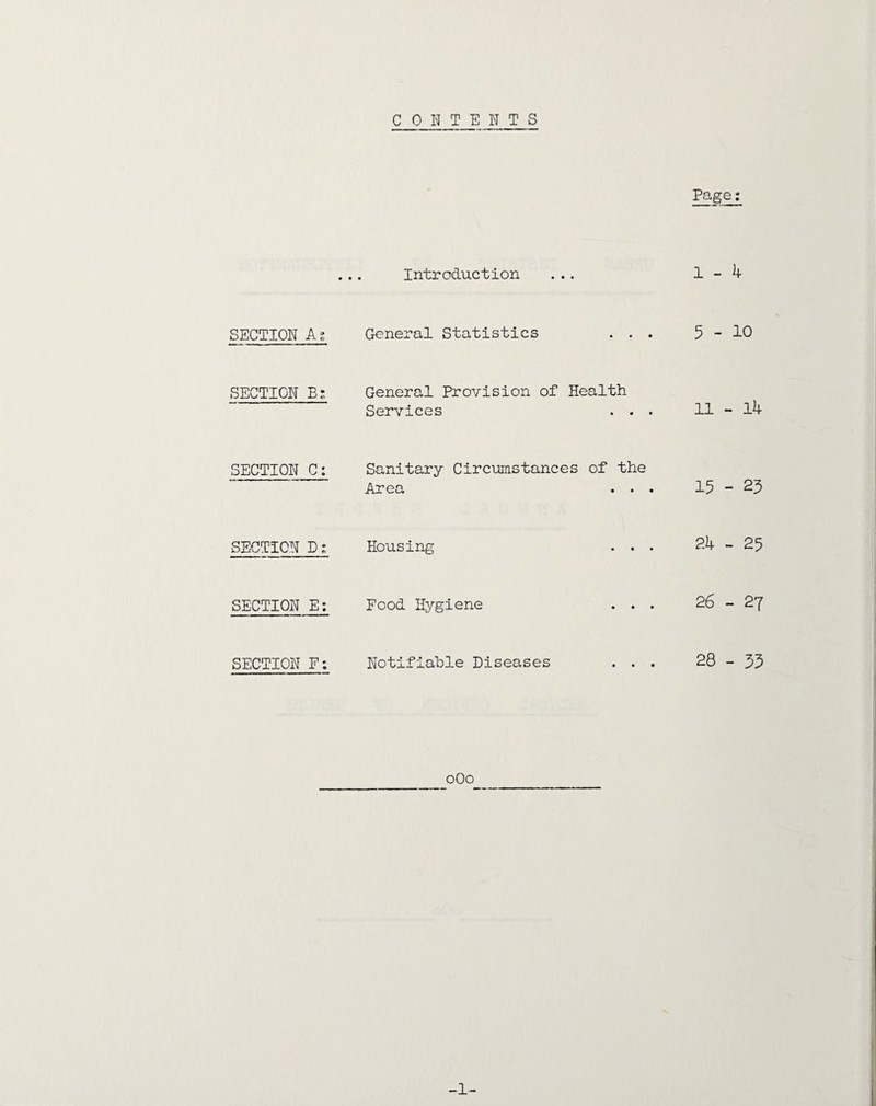 CONTENTS Page; ... Introduction ... 1-4 SECTION As General Statistics ... 5-10 SECTION B: General Provision of Health Services ... 11 - l4 SECTION C: Sanitary Circumstances of the Area ... 15-23 SECTION D; Housing ... 24 - 25 SECTION E: Food Hygiene ... 26-27 SECTION F: Notifiable Diseases ... 28-33 oOo -1-