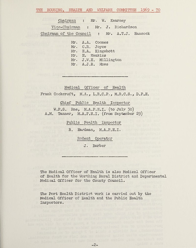 THE HOUSING, HEALTH AND WELFARE COMMITTEE 1969 - 70 Chairman ; Mr. Vice-Chairman t Mr Chairman of the Council 1 W. Kearney J. Ricliardson Mr. A.T.J. Hancock Mr. A.A. Coomes Mr. C.R. Joyce Mr. E.A. Kingshott Mr. H. Meakins Mr. J.WoH. Millington Mr. A.J.R. Moss Medical Officer of Health Frank Cockcroft, M.A., L.R.C.P., M.R.C.S., D.P.H. Chief Public Health Inspector W.P.S. Rae, M.A.P.H.I. (to July 30) A.M. Tanner, M.A.F.H.I. (from September 29) Public Health Inspector R. Hardman, M.A.P*H.I. Rodent Operator J. Barber The Medical Officer of Health is also Medical Officer of Health for the Worthing Rural District and Departmental Medical Officer for the County Council. The Port Health District work is carried out by the Medical Officer of Health and the Public Health Inspectors. -2-