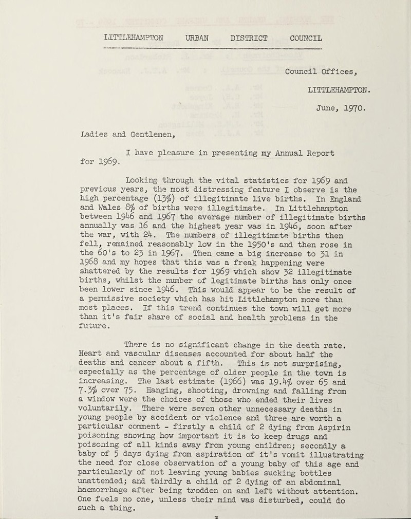 LITTLEHAMPTON URBAN DISTRICT COUNCIL Council Offices, LITTLEHAMPTON. June, 1970. Ladies and Gentlemen, I have pleasure in presenting my Annual Report for 1969. Looking through the vital statistics for 1969 and previous years, the most distressing feature I observe is the high percentage (13$) of illegitimate live births. In England and Wales 8$ of births were illegitimate. In Littlehampton between 1946 and 1967 the average number of illegitmate births annually was l6 and the highest year was in 1946, soon after the war, with 24. The numbers of illegitimate births then fell, remained reasonably low in the 1950's and then rose in the 6o's to 23 in 1967. Then came a big increase to 31 in 1968 and my hopes that this was a freak happening were shattered by the results for 1969 which show 32 illegitimate births, whilst the number of legitimate births has only once been lower since 1946. This would appear to be the result of a permissive society which has hit Littlehampton more than most places. If this trend continues the town will get more than it's fair share of social and health problems in the future. There is no sigrd.ficant change in the death rate. Heart and vascular diseases accounted for about half the deaths and cancer about a fifth. This is not surprising, especially as the percentage of older people in the town is increasing. The last estimate (1966) was 19.4$ over 65 and 7.3$ over 75. Hanging, shooting, drowning and falling from a window were the choices of those who ended their lives voluntarily. There were seven other unnecessary deaths in young people by accident or violence and three are worth a particular comment - firstly a child of 2 dying from Aspirin poisoning snowing how important it is to keep drugs and poisoning of all kinds away from young children; secondly a baby of 5 days dying from aspiration of it's vomit illustrating the need for close observation of a young baby of this age and particularly of not leaving young babies sucking bottles unattended; and thirdly a child of 2 dying of an abdominal haemorrhage after being trodden on and left without attention. One feels no one, unless their mind was disturbed, could do such a thing.