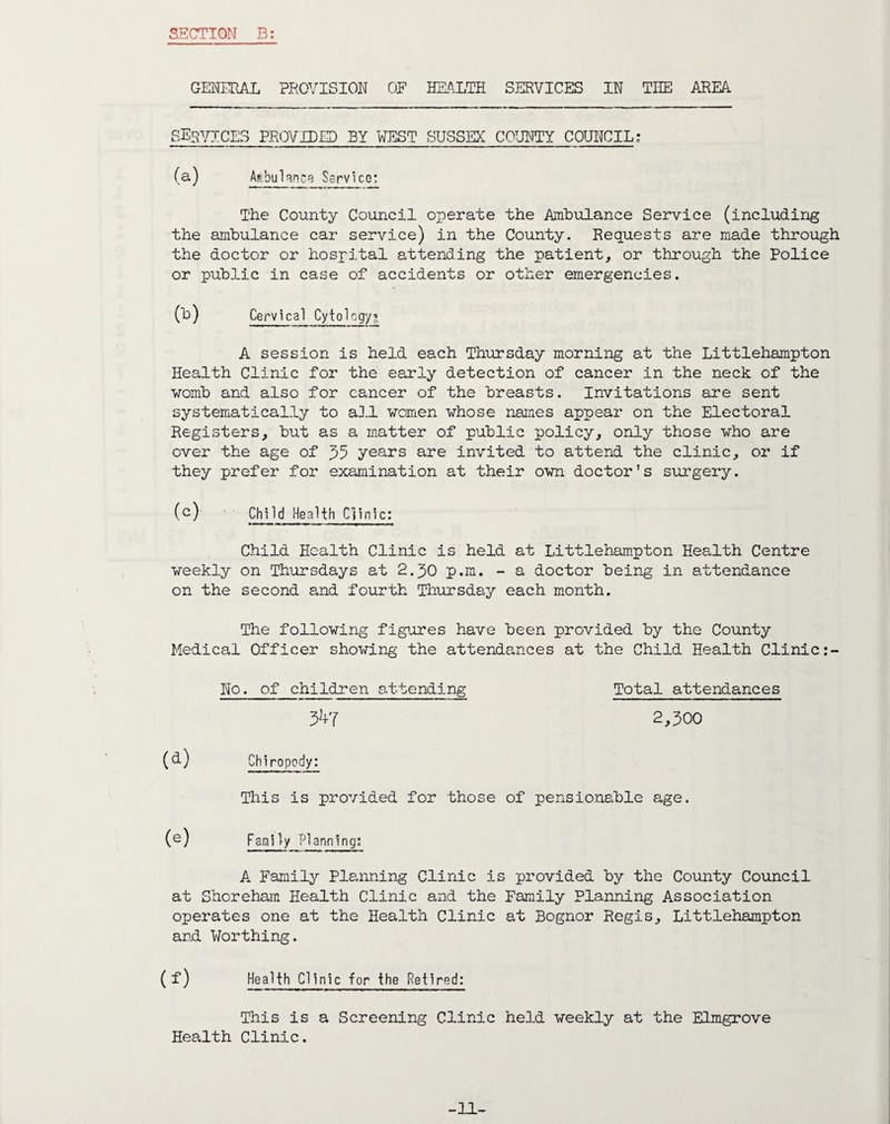 GENERAL PROVISION OF HEALTH SERVICES IN TIIE AREA SERVICES PROVIDED BY WEST SUSSEX COUNTY COUNCIL; (a) Ambulance Service: The County Council operate the Ambulance Service (including the ambulance car service) in the County. Requests are made through the doctor or hospital attending the patient, or through the Police or public in case of accidents or other emergencies. (b) Cervical Cytology? A session is held each Thursday morning at the Littlehampton Health Clinic for the early detection of cancer in the neck of the womb and also for cancer of the breasts. Invitations are sent systematically to all women whose names appear on the Electoral Registers, but as a matter of public policy, only those who are over the age of 35 years are invited to attend the clinic, or if they prefer for examination at their own doctor's surgery. (c) Child Health Clinic: Child Health Clinic is held at Littlehampton Health Centre weekly on Thursdays at 2.30 p.m. - a doctor being in attendance on the second and fourth Thursday each month. The following figures have been provided by the County Medical Officer showing the attendances at the Child Health Clinic No. of children attending Total attendances 347 2,300 (<l) Chiropody: This is provided for those of pensionable age. (e) Family Planning: A Family Planning Clinic is provided by the County Council at Shoreham Health Clinic and the Family Planning Association operates one at the Health Clinic at Bognor Regis, Littlehampton and Worthing. (f) Health Clinic for the Retired: This is a Screening Clinic held weekly at the Elmgrove Health Clinic.