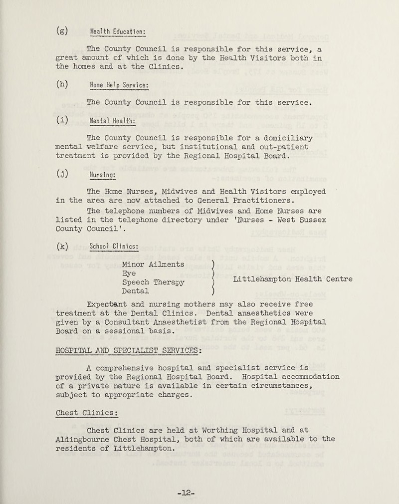 (g) Health Education: The County Council is responsible for this service, a great amount of which is done by the Health Visitors both in the homes ana at the Clinics. (h) Home Help Service: The County Council is responsible for this service. (i) Mental Health: The County Council is responsible for a domiciliary mental welfare service, but institutional and out-patient treatment is provided by the Regional Hospital Eoard. Nursing: The Home Nurses, Midwives and Health Visitors employed area are now attached to General Practitioners. The telephone numbers of Midwives and Home Nurses are in the telephone directory under ’Nurses - West Sussex Council'. School Clinics: (j) in the listed County (k) Minor Ailments Eye Speech Therapy Dental Littlehampton Health Centre Expectant and nursing mothers may also receive free treatment at the Dental Clinics. Dental anaesthetics were given by a Consultant Anaesthetist from the Regional Hospital Board on a sessional basis. HOSPITAL AND SPECIALIST SERVICES: A comprehensive hospital and specialist service is provided by the Regional Hospital Board. Hospital accommodation of a private nature is available in certain circumstances, subject to appropriate charges. Chest Clinics: Chest Clinics are held at Worthing Hospital and at Aldingbourne Chest Hospital, both of which are available to the residents of Littlehampton. -12-