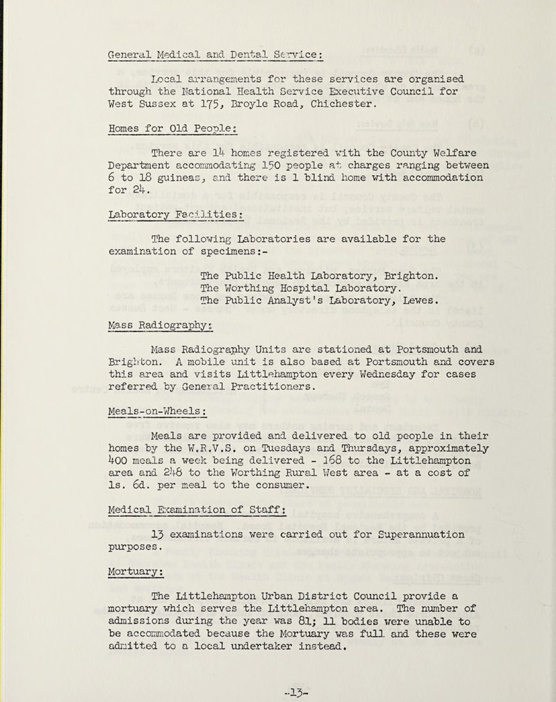 General Medical and Dental Service: Local arrangements for these services are organised through the National Health Service Executive Council for West Sussex at 175> Broyle Road, Chichester. Homes for Old People; There are l4 homes registered with the County Welfare Department accommodating 150 people at charges ranging between 6 to 18 guineas, and there is 1 blind home with accommodation for 24. Laboratory Facj.3.1 ties; The following Laboratories are available for the examination of specimens The Public Health Laboratory, Brighton. The Worthing Hospital Laboratory. The Public Analyst's Laboratory, Lewes. Mass Radiography; Mass Radiography Units are stationed at Portsmouth and Brighton. A mobile unit is also based at Portsmouth and covers this area and visits Littlehampton every Wednesday for cases referred by General Practitioners. Meals-on-Wheels: Meals are provided and delivered to old people in their homes by the W.R.V.S. on Tuesdays and Thursdays, approximately 400 meals a week being delivered - lo8 to the Littlehampton area and 246 to the Worthing Rural West area - at a cost of Is. 6d. per meal to the consumer. Medical Examination of Staff; 13 examinations were carried out for Superannuation purposes. Mortuary: The Littlehampton Urban District Council provide a mortuary which serves the Littlehampton area. The number of admissions during the year was 81; 11 bodies were unable to be accommodated because the Mortuary was full and these were admitted to a local undertaker instead. -15-