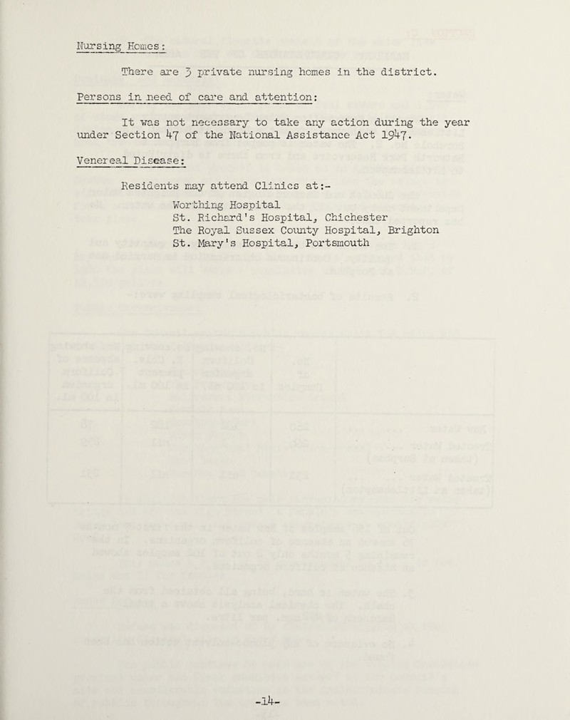 Farsing Homes: There are 3 private nursing homes in the district. Persons in .need of care and attention: It was not necessary to take any action during the year under Section 47 of the National Assistance Act 1947* Venereal Disease: Residents may attend Clinics at:- Worthing Hospital St. Richard's Hospital, Chichester The Royal Sussex County Hospital, Brighton St. Mary's Hospital, Portsmouth -14-