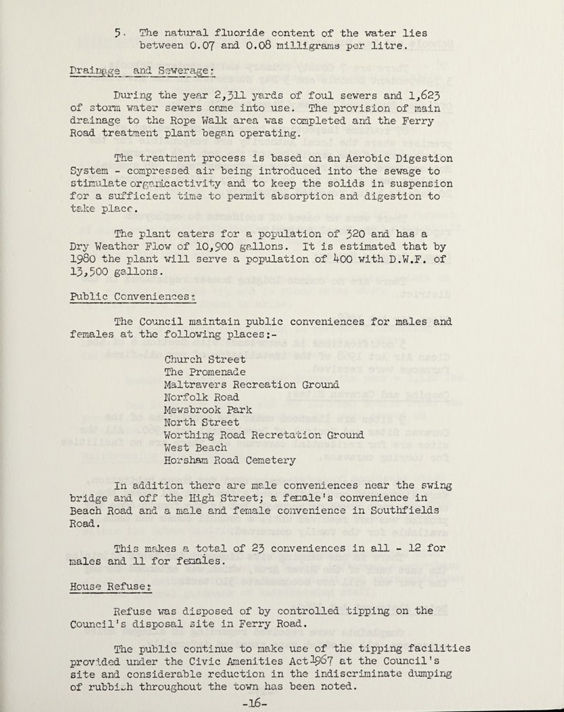 5 - The natural fluoride content of the water lies between 0.07 and 0.08 milligrams per litre. Drainage and Sewerage : During the year 2,511 yards of foul sewers and 1,625 of storm water sewers came into use. The provision of main drainage to the Rope Walk area was completed and the Ferry Road treatment plant began operating. The treatment process is based on an Aerobic Digestion System - compressed air being introduced into the sewage to stimulate organlcactivity and to keep the solids in suspension for a sufficient time to permit absorption and digestion to take place. The plant caters for a population of 520 and has a Dry Weather Flow of 10,900 gallons. It is estimated that by 1980 the plant will serve a population of 400 with D.W.F. of 15^500 gallons. Public Conveniences?. The Council maintain public conveniences for males and females at the following places Church Street The Promenade Maltravers Recreation Ground Norfolk Road Mewsbrook Park North Street Worthing Road Recretation Ground West Beach Horsham Road Cemetery In addition there are male conveniences near the swing bridge and off the High Street; a female's convenience in Beach Road and a male and female convenience in Southfields Road. This makes a total of 25 conveniences in all - 12 for males and 11 for fenaies. House Refuse? Refuse was disposed of by controlled tipping on the Council's disposal site in Ferry Road. The public continue to make use of the tipping facilities provided under the Civic Amenities Act 19^7 at the Council's site and considerable reduction in the indiscriminate dumping of rubbish throughout the town has been noted. -16-