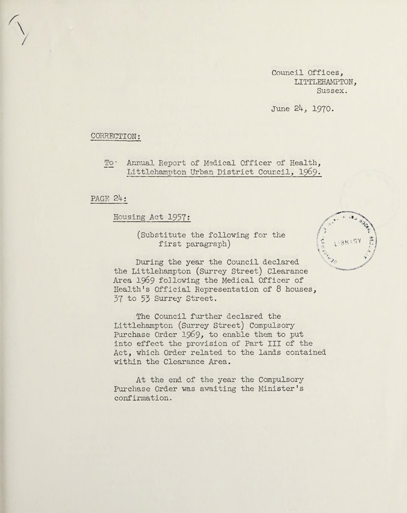 Council Offices, LITTLEHAMPTON, Sussex. June 2k, 1970. CORRECTION: To- Annual Report of Medical Officer of Health, Littlehampton Urban District Council, 1969. PAGE 2k: Housing Act 1957? (Substitute the following for the first paragraph) During the year the Council declared the Littlehampton (Surrey Street) Clearance Area 1969 following the Medical Officer of Health's Official Representation of 8 houses 37 to 53 Surrey Street. > The Council further declared the Littlehampton (Surrey Street) Compulsory Purchase Order 1969* to enable them to put into effect the provision of Part III of the Act, which Order related to the lands contained within the Clearance Area. At the end of the year the Compulsory Purchase Order was awaiting the Minister's confirmation.