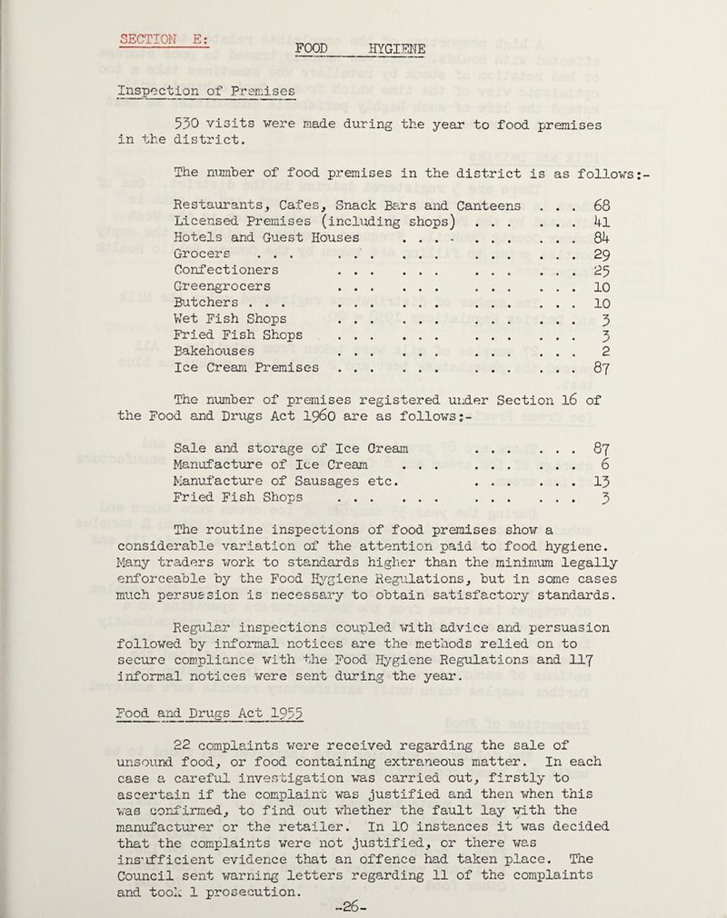 FOOD HYGIENE Inspection of Premises 530 visits vere made during the year to food premises in the district. The number of food premises in the district is as follows Restaurants, Cafes, Snack Bars and Canteens ... 68 Licensed Premises (including shops) . 4l Hotels and Guest Houses ... -.Qk Grocers ... 29 Confectioners 25 Greengrocers 10 Butchers ... 10 Wet Fish Shops 3 Fried Fish Shops . 3 Bakehouses 2 Ice Cream Premises. 87 The number of premises registered under Section l6 of the Food and Drugs Act i960 are as follows Sale and storage of Ice Cream Manufacture of Ice Cream Manufacture of Sausages etc. Fried Fish Shops ... 87 6 13 3 The routine inspections of food premises show a considerable variation of the attention paid to food hygiene. Many traders work to standards higher than the minimum legally enforceable by the Food Hygiene Regulations, but in some cases much persuasion is necessary to obtain satisfactory standards. Regular inspections coupled with advice and persuasion followed by informal notices are the methods relied on to secure compliance with the Food Hygiene Regulations and 117 informal notices were sent during the year. Food and Drugs Act 1953 22 complaints were received regarding the sale of unsound food, or food containing extraneous matter. In each case a careful investigation was carried out, firstly to ascertain if the complaint was justified and then when this was confirmed, to find out whether the fault lay with the manufacturer or the retailer. In 10 instances it was decided that the complaints were not justified, or there was ins’ifficient evidence that an offence had taken place. The Council sent warning letters regarding 11 of the complaints and took 1 prosecution. -26-