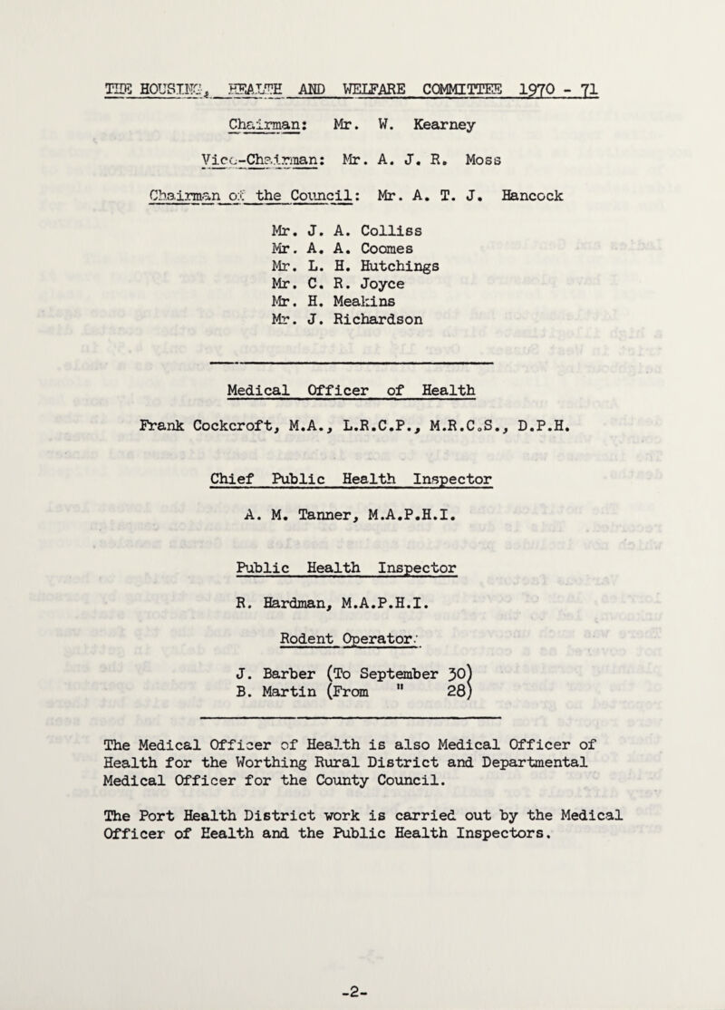 TIDS HOUSING j HEALTH AMD WELFARE COMMITTEE 1970 - 71 Chairman: Mr. W. Kearney Vice-Chairman: Mr. A. J. R. Moss Chairman oj: the Council: Mr. A. T. J. Hancock Mr. J. A. Colliss Mr. A. A. Coomes Mr. L. H. Hutchings Mr. C. R. Joyce Mr. H. Meakins Mr. J. Richardson Medical Officer of Health Frank Cockcroft, M.A., L.R.C.P., M.R.CoS., D.P.H. Chief Public Health Inspector A. M. Tanner, M.A.P.H.I. Public Health Inspector R. Hardman, M.A.P.H.I. Rodent Operator.' J. Barber (To September JO) B. Martin (From 28) The Medical Officer of Health is also Medical Officer of Health for the Worthing Rural District and Departmental Medical Officer for the County Council. The Port Health District work is carried out by the Medical Officer of Health and the Public Health Inspectors. -2-