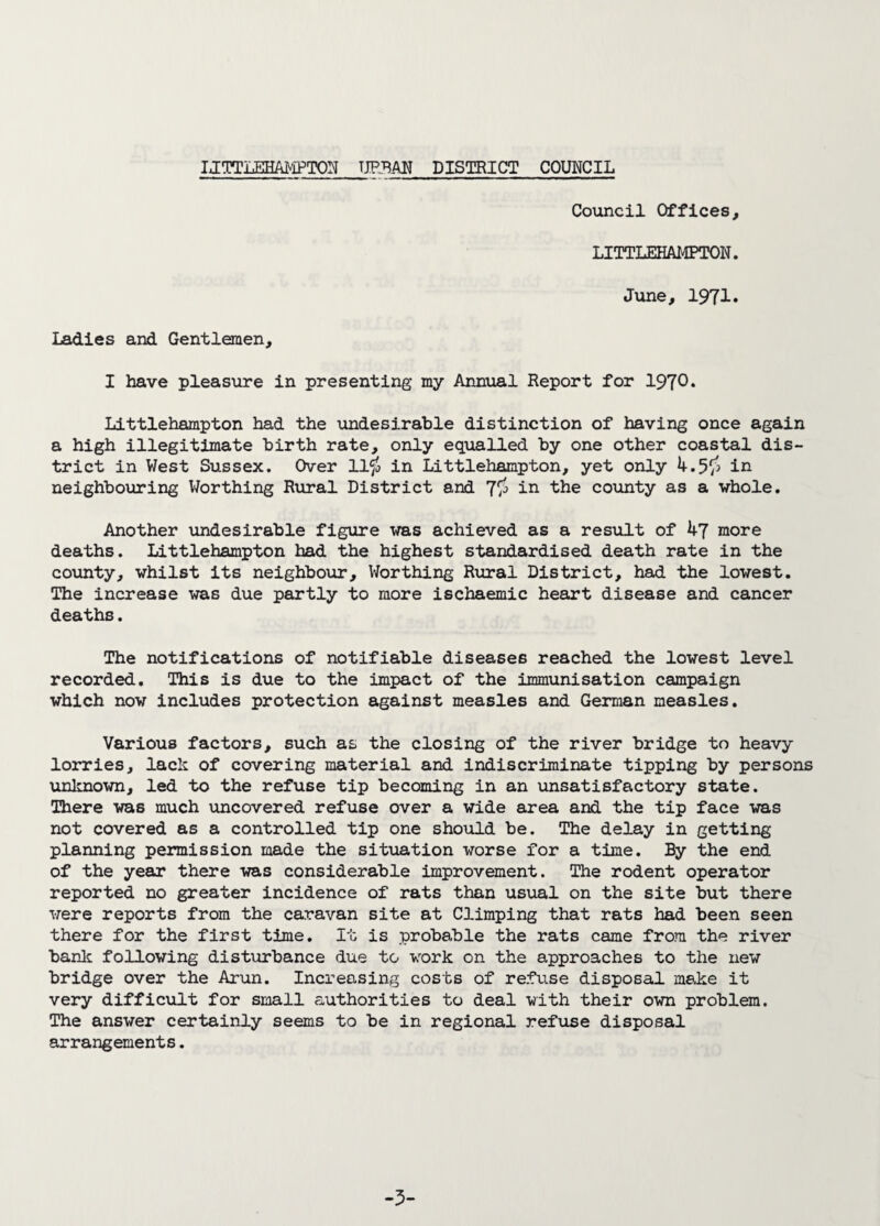 LITTLEHAMPTON urban district council Council Offices, LITTLEHAMPTON. June, 1971. Ladies and Gentlemen, I have pleasure in presenting my Annual Report for 1970* Littlehampton had the undesirable distinction of having once again a high illegitimate birth rate, only equalled by one other coastal dis¬ trict in West Sussex. Over 11$ in Littlehampton, yet only 4.5$ in neighbouring Worthing Rural District and 7$ in the county as a whole. Another undesirable figure was achieved as a result of 47 more deaths. Littlehampton had the highest standardised death rate in the county, whilst its neighbour. Worthing Rural District, had the lowest. The increase was due partly to more ischaemic heart disease and cancer deaths. The notifications of notifiable diseases reached the lowest level recorded. This is due to the impact of the immunisation campaign which now includes protection against measles and German measles. Various factors, such as the closing of the river bridge to heavy lorries, lack of covering material and indiscriminate tipping by persons unknown, led to the refuse tip becoming in an unsatisfactory state. There was much uncovered refuse over a wide area and the tip face was not covered as a controlled tip one should be. The delay in getting planning permission made the situation worse for a time. By the end of the year there was considerable improvement. The rodent operator reported no greater incidence of rats than usual on the site but there were reports from the caravan site at Climping that rats had been seen there for the first time. It is probable the rats came from the river bank following disturbance due to work on the approaches to the new bridge over the Arun. Increasing costs of refuse disposal make it very difficult for small authorities to deal with their own problem. The answer certainly seems to be in regional refuse disposal arrangements. -3-