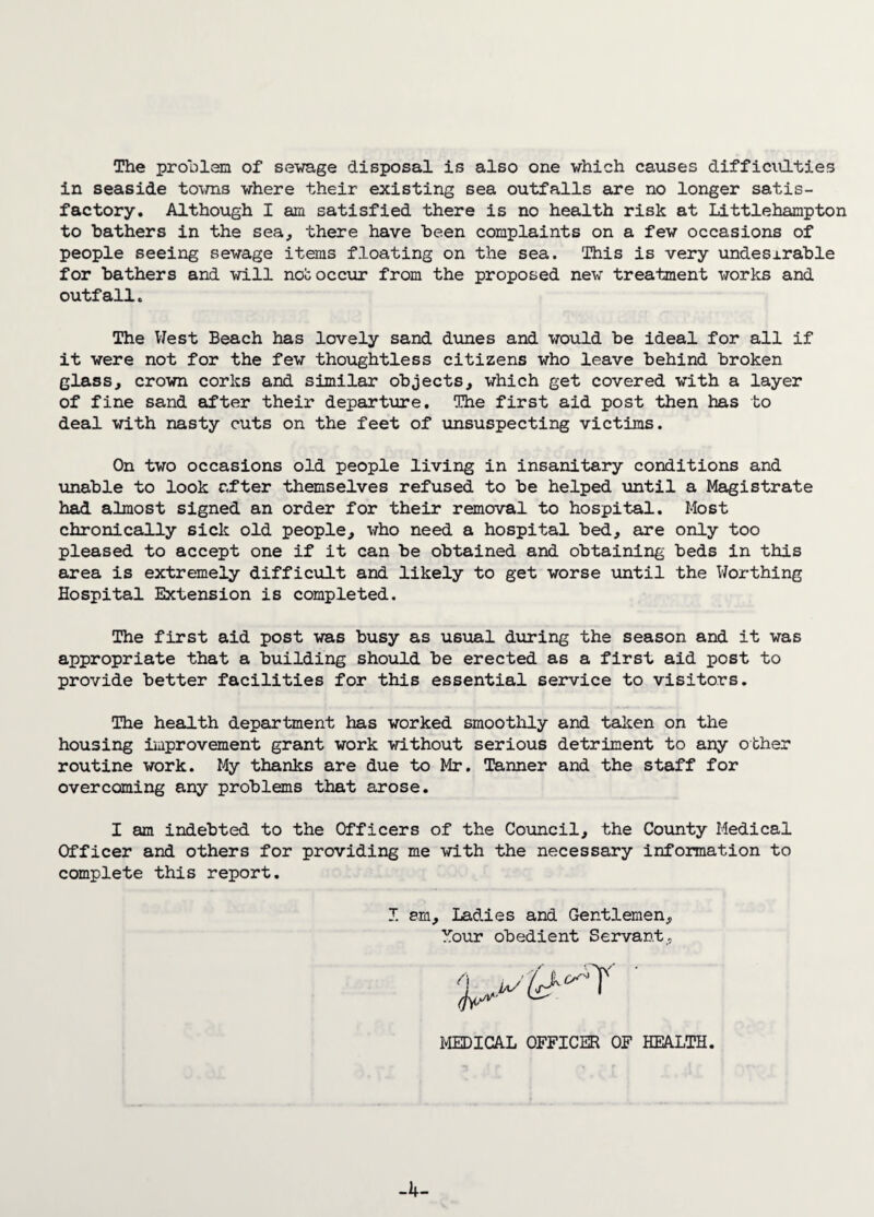 The problem of sewage disposal is also one which causes difficulties in seaside tovns where their existing sea outfalls are no longer satis¬ factory. Although I am satisfied there is no health risk at Littlehampton to bathers in the sea, there have been complaints on a few occasions of people seeing sewage items floating on the sea. This is very undesirable for bathers and will noc occur from the proposed new treatment works and outfall. The West Beach has lovely sand dunes and would be ideal for all if it were not for the few thoughtless citizens who leave behind broken glass, crown corks and similar objects, which get covered with a layer of fine sand after their departure. The first aid post then has to deal with nasty cuts on the feet of unsuspecting victims. On two occasions old people living in insanitary conditions and unable to look after themselves refused to be helped until a Magistrate had almost signed an order for their removal to hospital. Most chronically sick old people, who need a hospital bed, are only too pleased to accept one if it can be obtained and obtaining beds in this area is extremely difficult and likely to get worse until the Worthing Hospital Extension is completed. The first aid post was busy as usual during the season and it was appropriate that a building should be erected as a first aid post to provide better facilities for this essential service to visitors. The health department has worked smoothly and talien on the housing improvement grant work without serious detriment to any other routine work. My thanks are due to Mr. Tanner and the staff for overcoming any problems that arose. I am indebted to the Officers of the Council, the County Medical Officer and others for providing me with the necessary information to complete this report. I am. Ladies and Gentlemen, Mour obedient Servant, MEDICAL OFFICER OF HEALTH -4-
