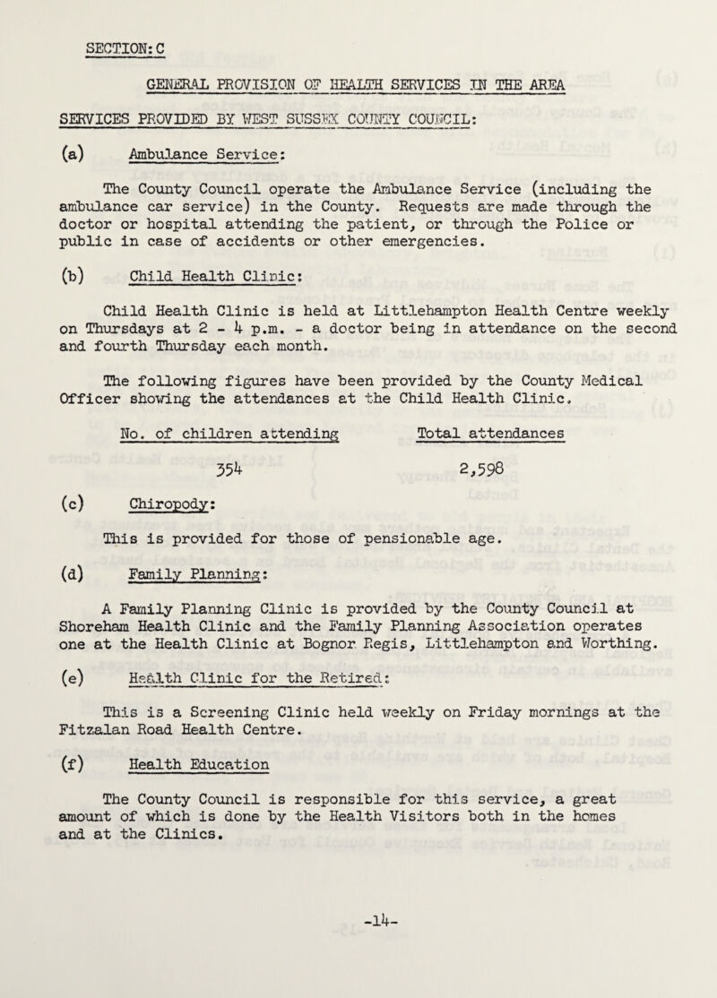 GENERAL PROVISION OF HEALTH SERVICES III THE AREA SERVICES PROVIDED BY WEST SUSSEX COUNTY COUNCIL: (a) Ambulance Service: The County Council operate the Ambulance Service (including the ambulance car service) in the County. Requests are made through the doctor or hospital attending the patient, or through the Police or public in case of accidents or other emergencies. (b) Child Health Clinic: Child Health Clinic is held at Littlehampton Health Centre weekly on Thursdays at 2 - 4 p.m. - a doctor being in attendance on the second and fourth Thursday each month. The following figures have been provided by the County Medical Officer showing the attendances at the Child Health Clinic, No. of children attending Total attendances 354 2,598 (c) Chiropody: This is provided for those of pensionable age. (d) Family Planning: A Family Planning Clinic is provided by the County Council at Shoreham Health Clinic and the Family Planning Association operates one at the Health Clinic at Bognor Regis, Littlehampton and Worthing. (e) Health Clinic for the Retired: This is a Screening Clinic held weekly on Friday mornings at the Fitzalan Road Health Centre. (f) Health Education The County Council is responsible for this service, a great amount of which is done by the Health Visitors both in the homes and at the Clinics. -14-