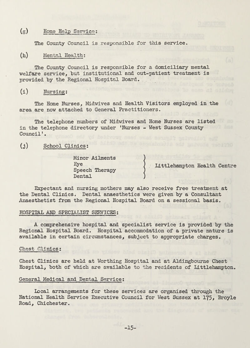 (g) Home Help Service: The County Council is responsible for this service. 00 Mental Health: The County Council is responsible for a domiciliary mental welfare service, but institutional and out-patient treatment is provided by the Regional Hospital Board. (i) Nursing: The Home Nurses, Midwives and Health Visitors employed in the area are now attached to General Practitioners. The telephone numbers of Midwives and Home Nurses are listed in the telephone directory under 'Nurses - West Sussex County Council'. (j) School Clinics: Littlehampton Health Centre receive free treatment at the Dental Clinics. Dental anaesthetics were given by a Consultant Anaesthetist from the Regional Hospital Board on a sessional basis. HOSPITAL AND SPECIALIST SERVICES: A comprehensive hospital and specialist service is provided by the Regional Hospital Board. Hospital accommodation of a private nature is available in certain circumstances, subject to appropriate charges. Chest Clinics: Minor Ailments ) Eye ) Speech Therapy ) Dental ) Expectant and nursing mothers may also Chest Clinics are held at Worthing Hospital and at Aldingbourne Chest Hospital, both of which are available to the residents of Littlehampton. General Medical and Dental Service: Local arrangements for these services are organised through the National Health Service Executive Council for West Sussex at 175, Broyle Road, Chichester. -15-
