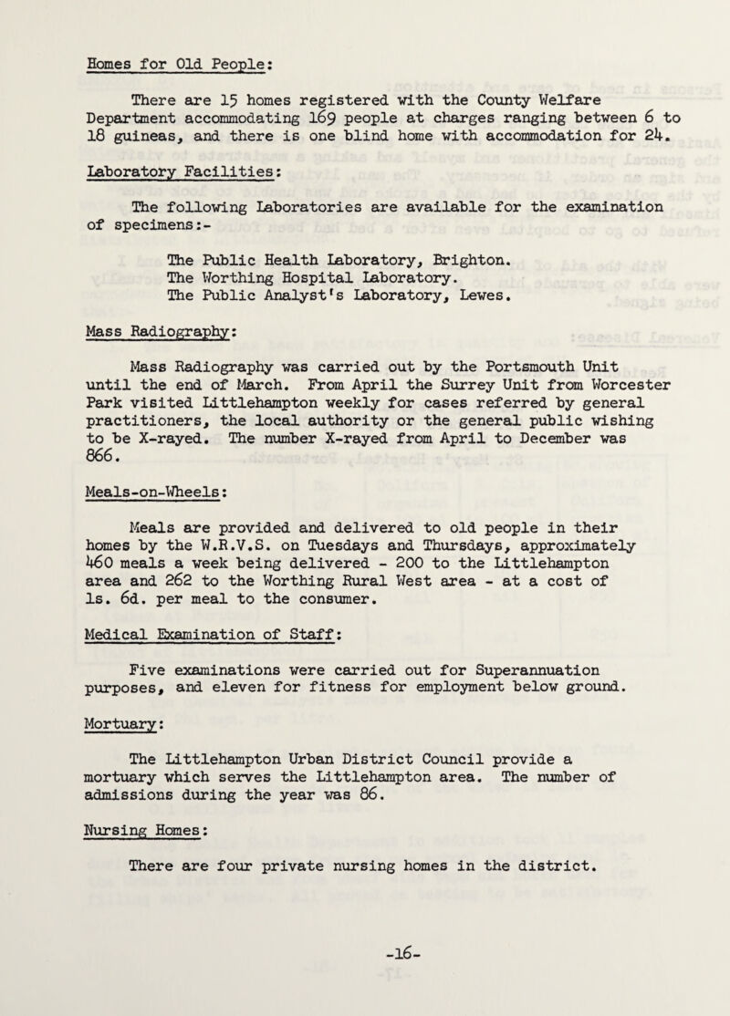Homes for Old People: There are 15 homes registered with the County Welfare Department accommodating 169 people at charges ranging between 6 to 18 guineas, and there is one blind home with accommodation for 24. Laboratory Facilities: The following Laboratories are available for the examination of specimens The Public Health Laboratory, Brighton. The Worthing Hospital Laboratory. The Public Analystfs Laboratory, Lewes. Mass Radiography: Mass Radiography was carried out by the Portsmouth Unit until the end of March. From April the Surrey Unit from Worcester Park visited Littlehampton weekly for cases referred by general practitioners, the local authority or the general public wishing to be X-rayed. The number X-rayed from April to December was 866. Meals-on-Wheels: Meals are provided and delivered to old people in their homes by the W.R.V.S. on Tuesdays and Thursdays, approximately 460 meals a week being delivered - 200 to the Littlehampton area and 262 to the Worthing Rural West area - at a cost of Is. 6d. per meal to the consumer. Medical Examination of Staff: Five examinations were carried out for Superannuation purposes, and eleven for fitness for employment below ground. Mortuary: The Littlehampton Urban District Council provide a mortuary which serves the Littlehampton area. The number of admissions during the year was 86. Nursing Homes: There are four private nursing homes in the district.