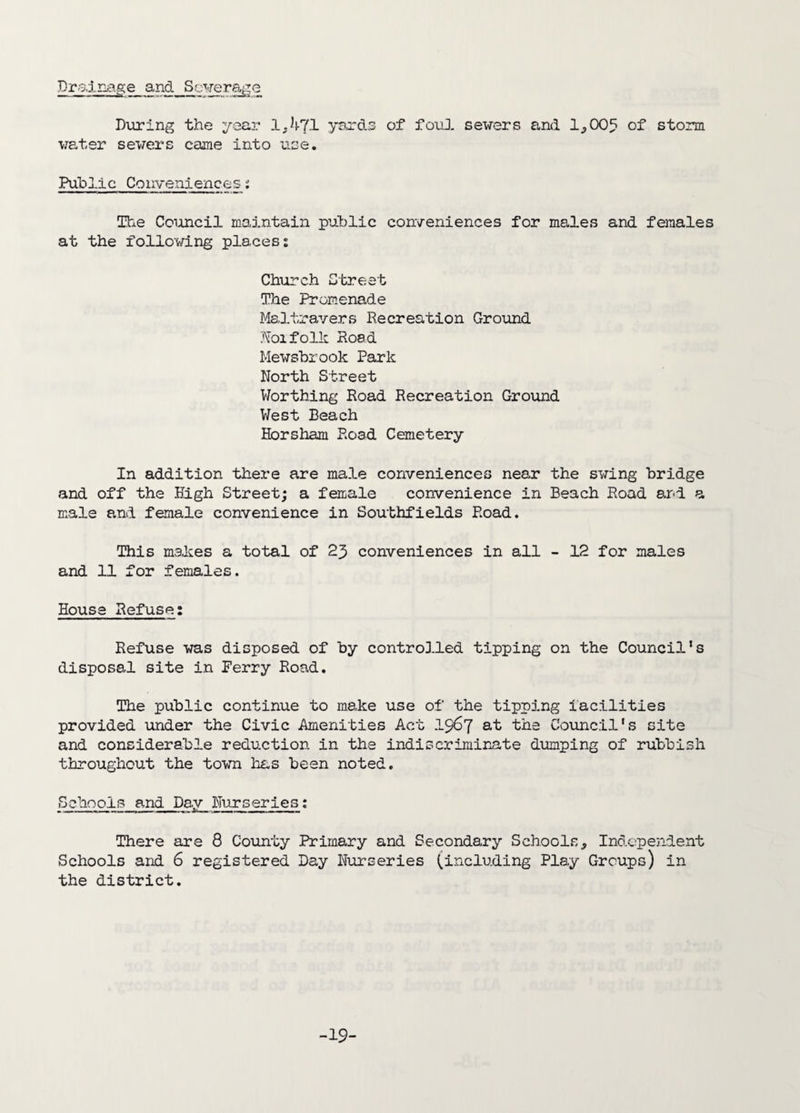 Drafnage and Sewerage During the year 1,471 yards of foul sewers and 1,005 of storm water sewers came into use. Public Conveniences; The Council maintain public conveniences for males and females at the following places: Church Street The Promenade Maltravers Recreation Ground Noifolk Road Mewsbrook Park North Street Worthing Road Recreation Ground West Beach Horsham Road Cemetery- In addition there are male conveniences near the swing bridge and off the High Street; a female convenience in Beach Road and a male and female convenience in Southfields Road. This makes a total of 23 conveniences in all - 12 for males and 11 for females. House Refuse: Refuse was disposed of by controlled tipping on the Council's disposal site in Perry Road. The public continue to make use of the tipping facilities provided under the Civic Amenities Act 1967 at the Council's site and considerable reduction in the indiscriminate dumping of rubbish throughout the town has been noted. Schools and Day Nurseries: There are 8 County Primary and Secondary Schools, Independent Schools and 6 registered Day Nurseries (including Play Groups) in the district. -19-